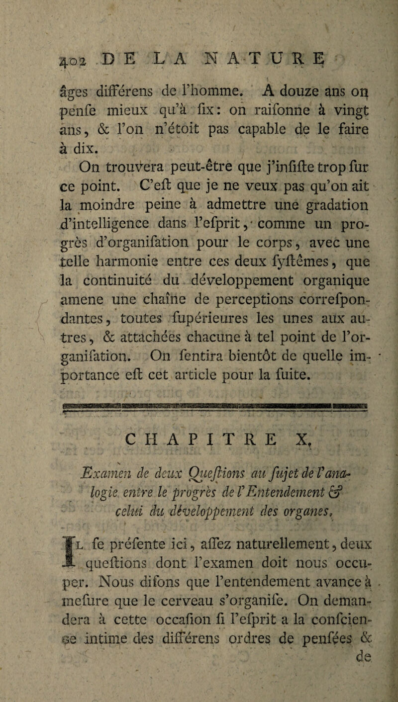 âges differens de l’homme. A douze ans oq penfe mieux qu’à fix: on raifonne à vingt ans, & l’on n’étoit pas capable de le faire à dix. On trouvera peut-être que j’infiite trop fur ce point. C’eft que je ne veux pas qu’on ait la moindre peine à admettre une gradation d’intelligence dans l’efprit ,* comme un pro¬ grès d’organifation pour le corps, avec une telle harmonie entre ces deux fyHêmes, que la continuité du développement organique amene une chaîne de perceptions correfpon- dantes, toutes fupérieures les unes aux au¬ tres , & attachées chacune à tel point de l’or- ganifation. On fentira bientôt de quelle im¬ portance eft cet article pour la fuite. CHAPITRE X, Examen de deux Ouejlions au fujet de Vana¬ logie entre le progrès de VEntendement â? celui du développement des organes» Il fe préfente ici, allez naturellement,deux quellions dont l’examen doit nous occu¬ per. Nous difons que l’entendement avance à mefure que le cerveau s’organife. On deman¬ dera à cette occafion fi l’efprit a la confçien- se intime des dilférens ordres de penfées & de