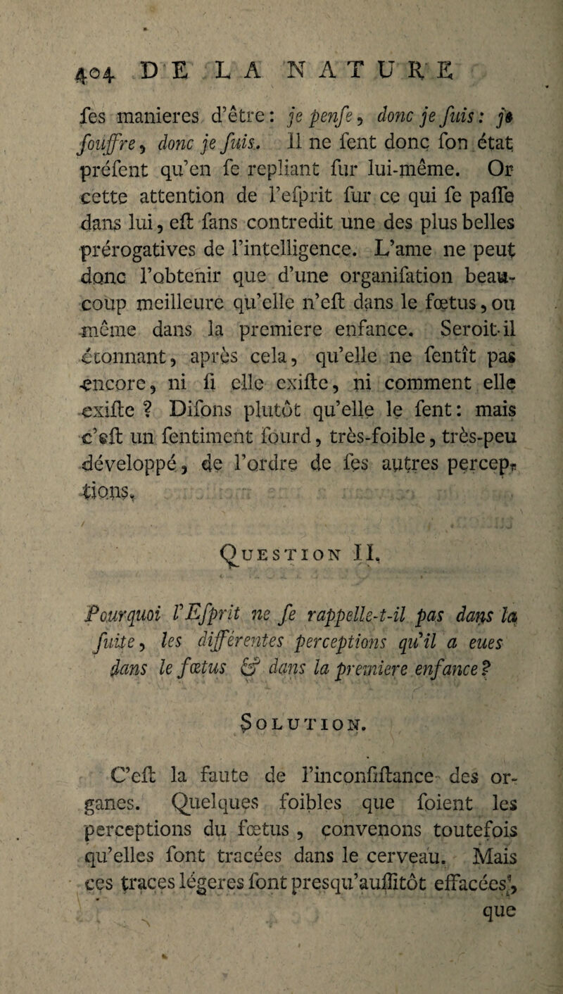 fes maniérés d’être: je penfe, donc je fuis: j» foujfre, donc je fuis. 11 ne fent donc fon état préfent qu’en fe repliant fur lui-même. Or cette attention de i’efprit fur ce qui fe paffe dans lui, efl fans contredit une des plus belles prérogatives de l’intelligence. L’ame ne peut donc l’obtenir que d’une organifation beau¬ coup meilleure qu’elle n’eft dans le fœtus, ou même dans la première enfance. Seroitil étonnant, après cela, qu’elle ne fentît pas encore, ni fi elle cxilte, ni comment elle exiile ? Difons plutôt qu’elle le fent : mais c’$ft un fentiment lourd, très-foible, très-peu développé, de l’ordre de les autres percep* Lions* Question IL Pourquoi VEfprit ne fe rappelle-t-il pas daris la fuite, les différentes perceptions qu'il a eues dans le fœtus & dans la première enfance ? Solution. C’efb la faute de l’inconfiflance des or¬ ganes. Quelques foibles que foient les perceptions du fœtus , convenons toutefois qu’elles font tracées dans le cerveau. Mais ces traces légères font presqu’auffitôt effacées, que