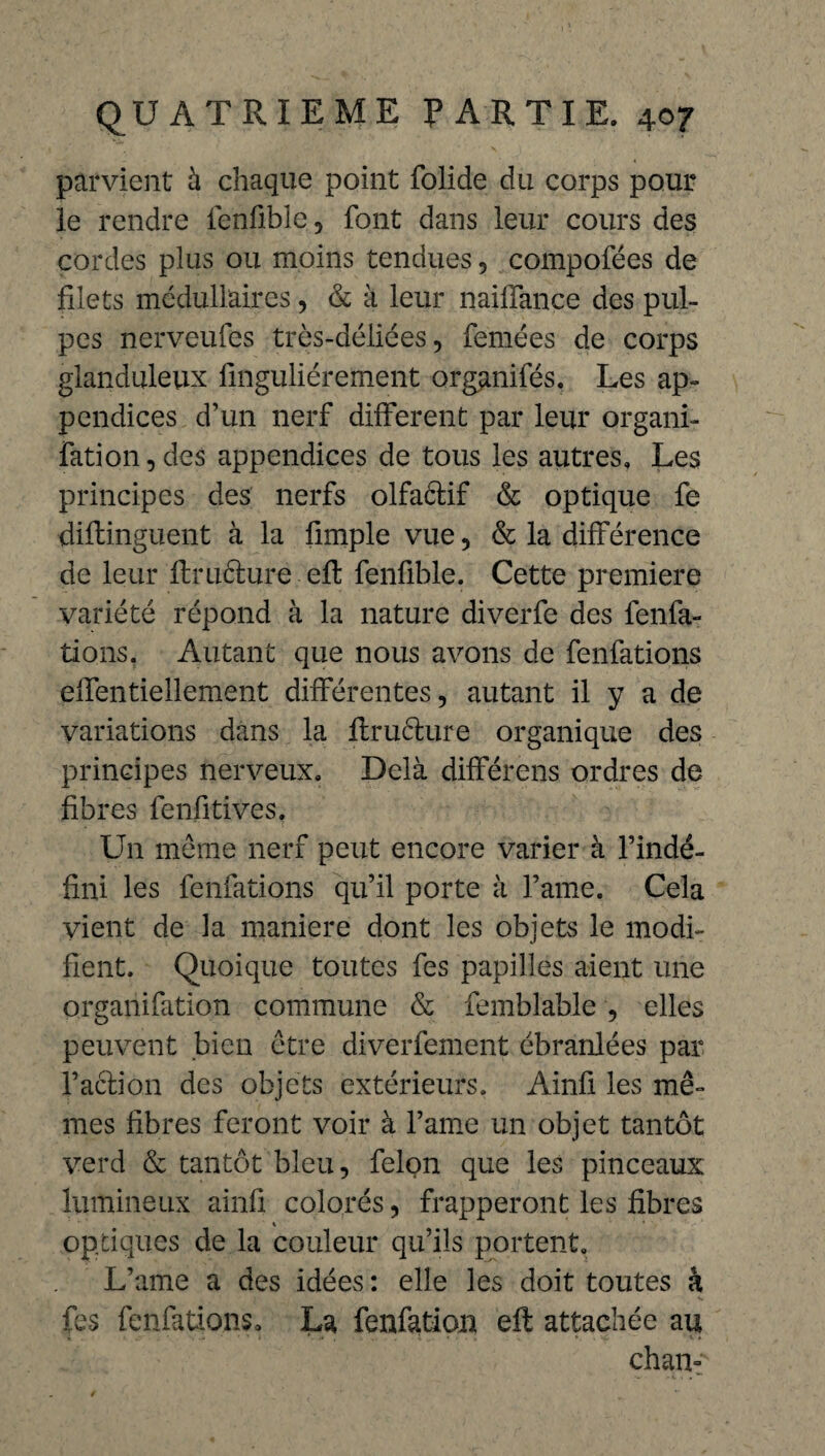 parvient à chaque point folide du corps pour le rendre fenfible , font dans leur cours des cordes plus ou moins tendues, compofées de filets médullaires, & à leur nailfance des pul¬ pes nerveufes très-déliées, femées de corps glanduleux fmguliérement organifés. Les ap¬ pendices d’un nerf different par leur organi- fati on, des appendices de tous les autres. Les principes des nerfs olfaêtif & optique fe diftinguent à la fimple vue, & la différence de leur ftruéture eft fenfible. Cette première variété répond à la nature diverfe des fenfa- tions. Autant que nous avons de fenfations elfentiellement différentes, autant il y a de variations dans la ftructure organique des principes nerveux. Delà différens ordres de fibres fenfitives. Un même nerf peut encore varier à l’indé¬ fini les fenfations qu’il porte à l’ame. Cela vient de la maniéré dont les objets le modi¬ fient. Quoique toutes fes papilles aient une organifation commune & femblable , elles peuvent bien être diverfement ébranlées par faction des objets extérieurs. Ainfi les mê¬ mes fibres feront voir à l’ame un objet tantôt verd & tantôt bleu, félon que les pinceaux lumineux ainfi colorés, frapperont les fibres optiques de la couleur qu’ils portent. L’ame a des idées : elle les doit toutes à fes fenfations, La fenfation eft attachée au chan-'