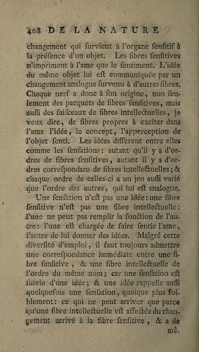 changement qui fument à l’organe fenfitif h îa préfence d’un objet. Les fibres fenfitives n’impriment à l’ame que le fentiment. L’idée du même objet lui efl communiquée par un changement analogue furvenu à d’autres fibres. Chaque nerf a donc à fon origine, non feu¬ lement des pacquets de fibres fenfitives, mais aufii des faifceaux de fibres intelleéluelles, je veux dire, de fibres propres à exciter dans l’ame l’idée, le concept, l’apperception de l’objet fenti. Les idées different entre elles comme les fenfations : autant qu’il y a d’or¬ dres de fibres fenfitives, autant il y a d’or¬ dres correfpondans de fibres inteîleftuelles ; & chaque ordre de celles-ci a un jeu aufii varié que l’ordre des autres, qui lui efl analogue. Une fenfation n’efl pas une idée : une fibre fenfitive n’efl pas une fibre intelleéluelle : Tune ne peut pas remplir la fonélion de l’au¬ tre : l’une efl chargée de faire fentir l’ame, l’autre de lui donner des idées. Malgré cette diverfitë d’emploi, il faut toujours admettre une correfpondance immédiate entre une fi¬ bre fenfitive , & une fibre intellectuelle de l’ordre du même nom : car une fenfation efl iuivie d’une idée; & une idée rappelle aufii quelquefois une fenfation, quoique plus foi- blement: ce qui ne peut arriver que parce qu’une fibre intelleétuelle efl affeélée du chan¬ gement arrivé à la fibre fenfitive , & a de me*