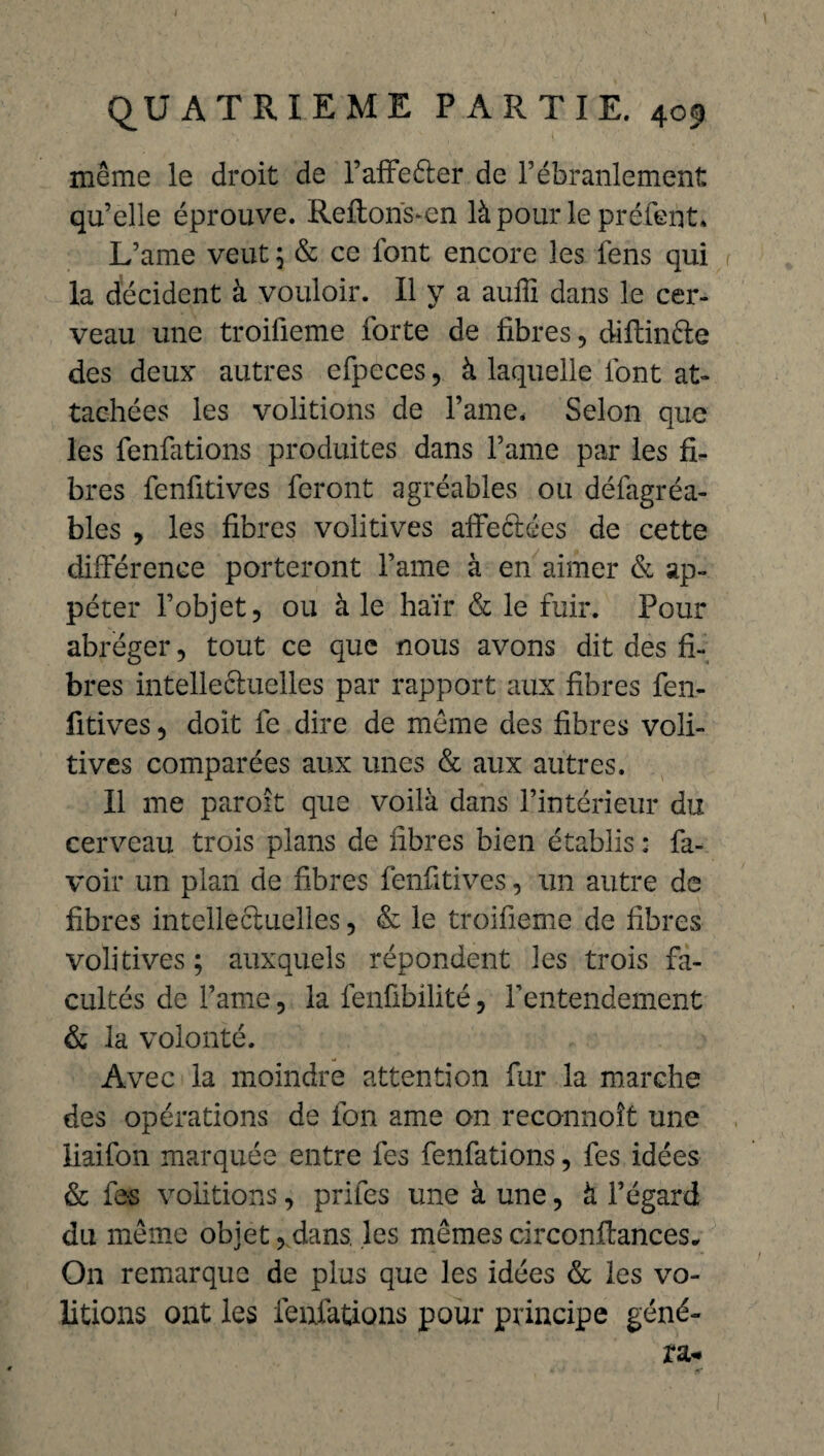 même le droit de l’affeéter de rébranlement qu’elle éprouve. Reftons-en là pour le préfent* L’ame veut ; & ce font encore les fens qui la décident à vouloir. Il y a auffi dans le cer¬ veau une troifieme forte de fibres, diftinéte des deux autres efpcces, à laquelle font at¬ tachées les voûtions de Famé. Selon que les fenfations produites dans l’ame par les fi¬ bres fenfitives feront agréables ou défagréa- bles , les fibres volitives affectées de cette différence porteront famé à en aimer & ap- péter l’objet, ou à le haïr & le fuir. Pour abréger, tout ce que nous avons dit des fi¬ bres intellectuelles par rapport aux fibres fen¬ fitives , doit fe dire de même des fibres voli¬ tives comparées aux unes & aux autres. Il me paroît que voilà dans l’intérieur du cerveau trois plans de fibres bien établis : fa- voir un plan de fibres fenfitives, un autre de fibres intellectuelles, & le troifieme de fibres volitives; auxquels répondent les trois fa¬ cultés de famé, la fenfibilité, l’entendement & la volonté. Avec la moindre attention fur la marche des opérations de fon ame on reconnoît une liaifon marquée entre fes fenfations, fes idées & fes voûtions, prifes une à une, à l’égard du même objet, dans, les mêmes circonflances* On remarque de plus que les idées & les vo¬ ûtions ont les fenfations pour principe géné-