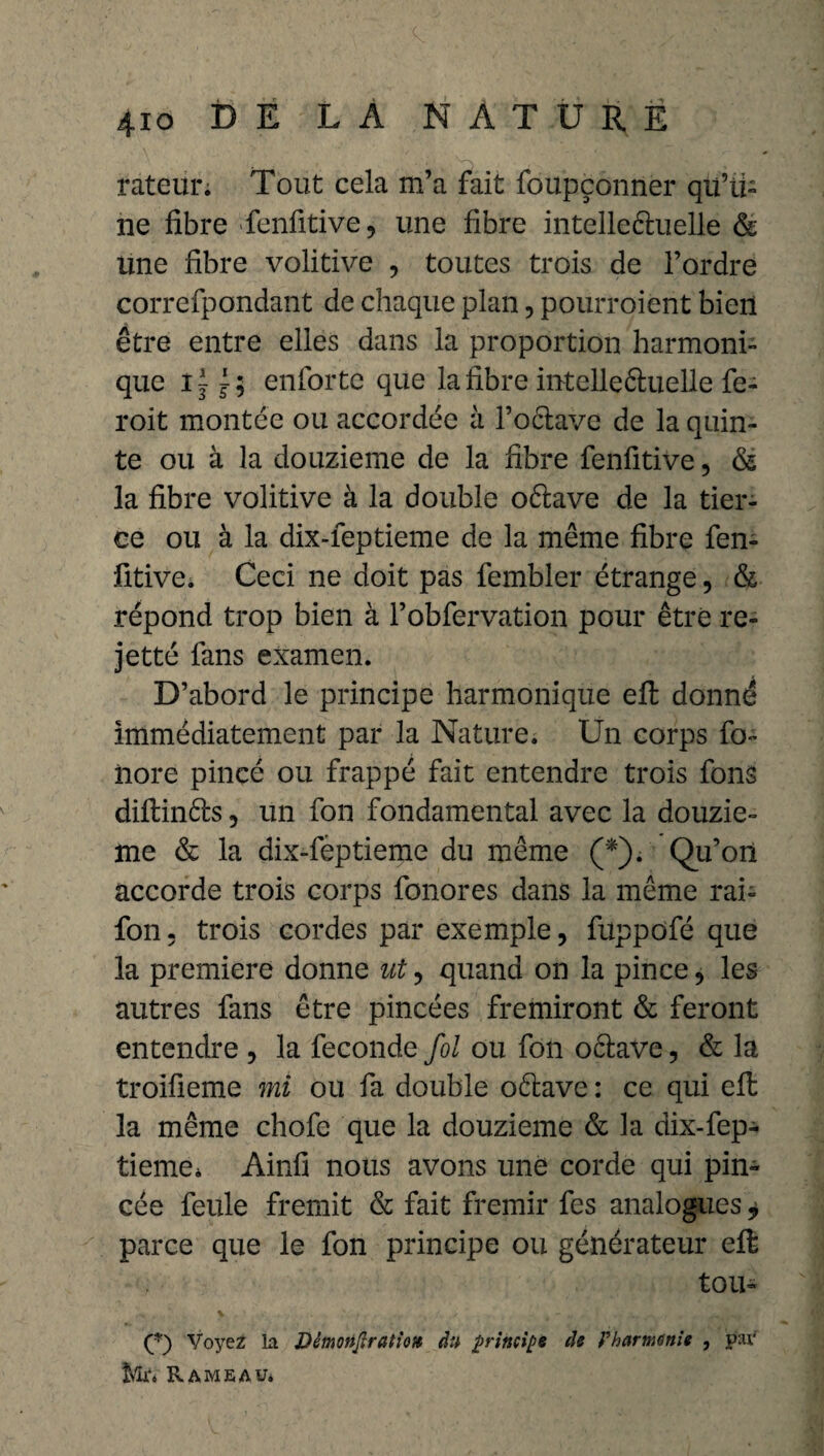 rateün Tout cela m’a fait foupçonner qu’ü- ne fibre fenfitive, une fibre intelleéluelle & line fibre volitive , toutes trois de l’ordre correfpondant de chaque plan, pourroient bien être entre elles dans la proportion harmoni¬ que enforte que la fibre intelleéluelle fe- roit montée ou accordée à l’oclave de la quin¬ te ou à la douzième de la fibre fenfitive, & la fibre volitive à la double oélave de la tier¬ ce ou à la dix-feptieme de la même fibre fen¬ fitive. Ceci ne doit pas fembler étrange, & répond trop bien à l’obfervation pour être re- jetté fans examen. D’abord le principe harmonique efi: donné immédiatement par la Nature. Un corps fo- iiore pincé ou frappé fait entendre trois fons diftinéls, un fon fondamental avec la douziè¬ me & la dix-feptieme du même (*). Qu’on accorde trois corps fonores dans la même rai- fon. trois cordes par exemple, fuppofé que la première donne ut, quand on la pince, les autres fans être pincées frémiront & feront entendre , la fécondé fol ou fon oélave, & la troifieme mi ou fa double oélave : ce qui efi: la même chofe que la douzième & la dix-fep¬ tieme. Ainfi nous avons une corde qui pin¬ cée feule fremit & fait frémir fes analogues * parce que le fon principe ou générateur efi tou- (*) Voyez la Démofijlratiott du principe de P harmonie , par Rameau*