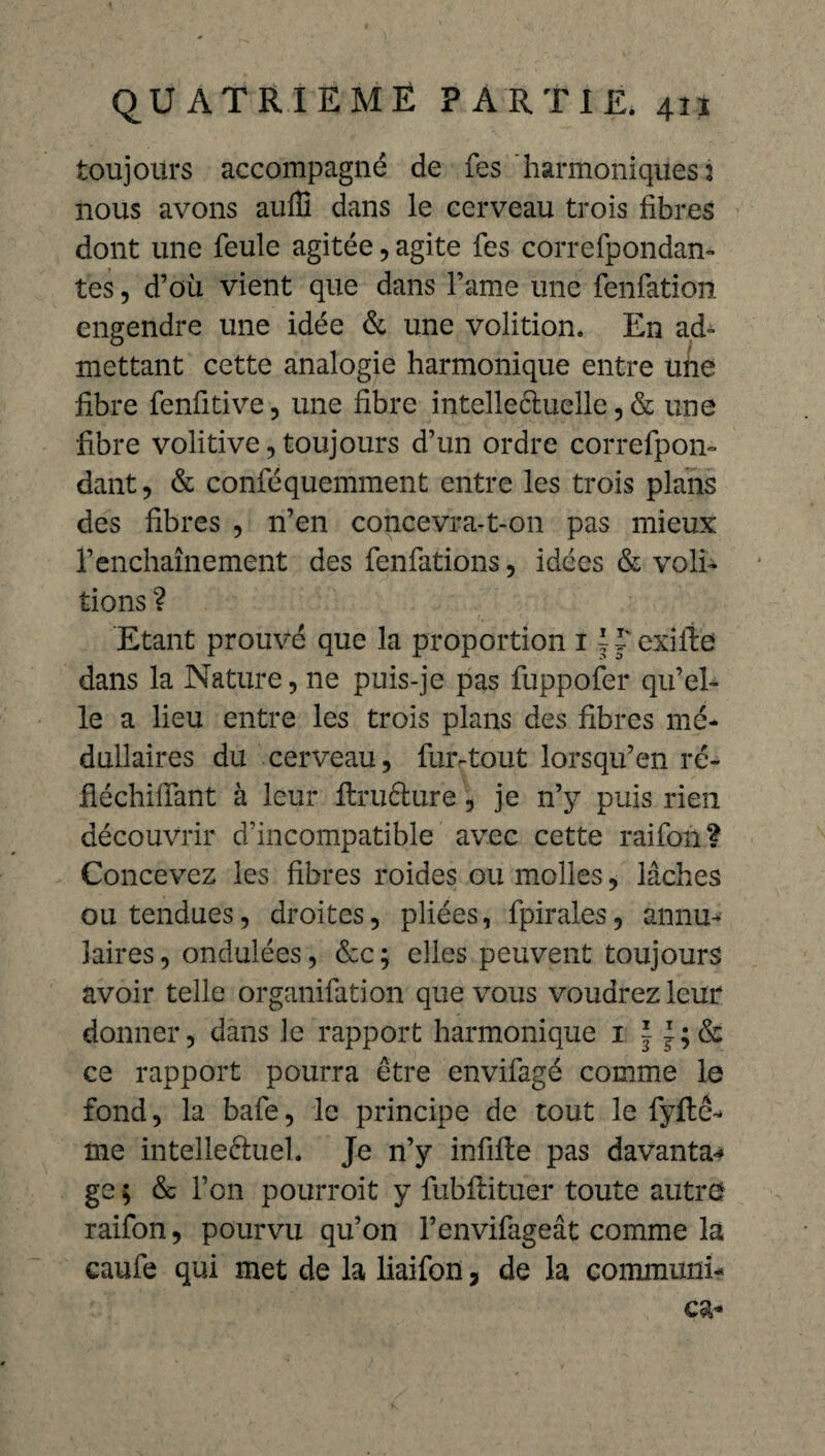 toujours accompagné de fes harmoniques 1 nous avons auffi dans le cerveau trois fibres dont une feule agitée, agite fes correfpondan- tes, d’où vient que dans l’ame une fenfation engendre une idée & une volition. En ad¬ mettant cette analogie harmonique entre une fibre fenfitive, une fibre intelle&uelle, & une fibre volitive, toujours d’un ordre correfpon- dant, & conféquemment entre les trois plans des fibres , n’en concevra-t-on pas mieux l’enchaînement des fenfations, idées & voû¬ tions ? Etant prouvé que la proportion 1II' exifie dans la Nature, 11e puis-je pas fuppofer qu’el¬ le a lieu entre les trois plans des fibres mé¬ dullaires du cerveau, fur-tout lorsqu’en ré- fléchifïant à leur ftrufture, je n’y puis rien découvrir d’incompatible avec cette raifon? Concevez les fibres roides ou molles, lâches ou tendues, droites, pliées, fpirales, annu¬ laires , ondulées, &c ; elles peuvent toujours avoir telle organifation que vous voudrez leur donner, dans Je rapport harmonique 1 | ce rapport pourra être envifagé comme le fond, la bafe, le principe de tout le fyftê- me intelleftuel. Je n’y infifte pas davanta-* ge ; & l’on pourroit y fubfiituer toute autre raifon, pourvu qu’on l’envifageât comme la caufe qui met de la liaifon, de la communi-