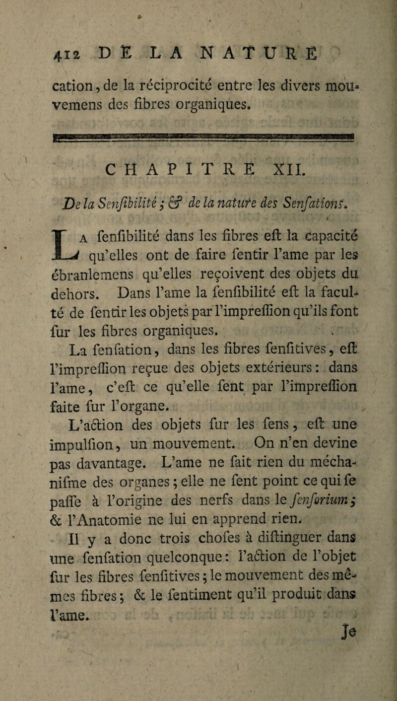 cation,de la réciprocité entre les divers mou* vemens des fibres organiques» CHAPITRE XII De la Senfibilité 6? de la natufe des Senfations.  i a fenfibilité dans les fibres eft la Capacité JL-V qu’elles ont de faire fentir l’ame par les ébranlemens qu’elles reçoivent des objets du dehors. Dans l’ame la fenfibilité eft la facul¬ té de fentir les objets par l’impreffion qu’ils font fur les fibres organiques. La fenfation, dans les fibres fenütives, eft l’imprefïïon reçue des objets extérieurs : dans l’ame, c’eft ce qu’elle fent par l’impreffion faite fur l’organe. L’aétion des objets fur les fens, eft une impulfion, un mouvement. On n’en devine pas davantage. L’ame ne fait rien du mécha- nifme des organes ; elle ne fent point ce qui fe paffe à l’origine des nerfs dans le fenforium; & l’Anatomie ne lui en apprend rien. Il y a donc trois chofes à diftinguer dans une fenfation quelconque: i’attion de l’objet fur les fibres fenlitives ; le mouvement des mê¬ mes fibres ; & le fendirent qu’il produit dans l’ame. Je