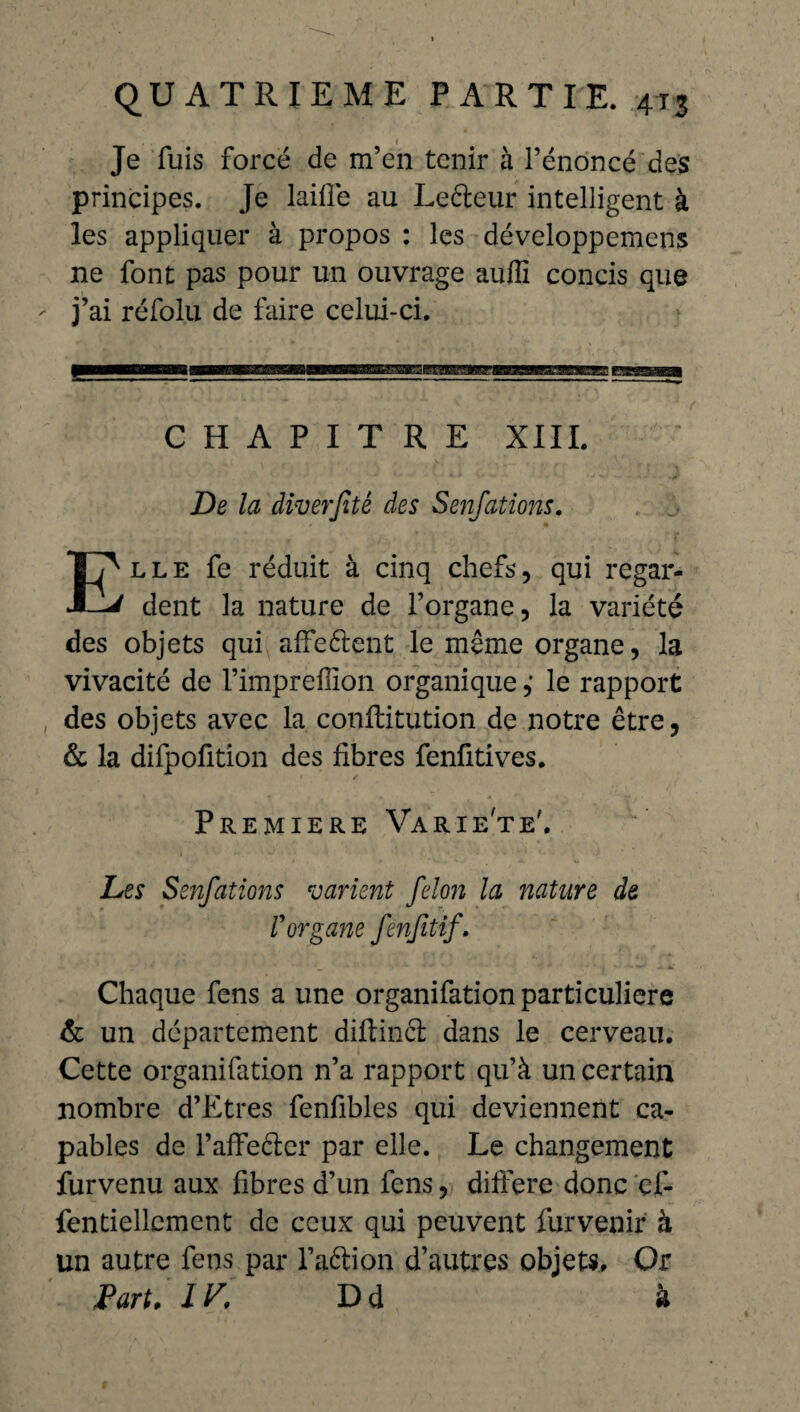 I Je fuis forcé de m’en tenir à l’énoncé des principes. Je laifie au Leéteur intelligent à les appliquer à propos : les développcmens ne font pas pour un ouvrage auflï concis que ' j’ai réfolu de faire celui-ci. p—qggaaa aMMKgægiBgBBmaBsra^r^jr^^ mbm CHAPITRE XIII. De la diverjitê des Senfations. Elle fe réduit à cinq chefs, qui regar¬ dent la nature de l’organe, la variété des objets qui affeélent le même organe, la vivacité de l’impreflïon organique ,* le rapport des objets avec la conflitution de notre être, & la difpofition des fibres fenfitives. PREMIERE VaRIe'te'. Les Senfations varient félon la nature de V organe fenfitif. Chaque fens a une organifation particulière & un département diftinél dans le cerveau. Cette organifation n’a rapport qu’à un certain nombre d’Etres fenfibles qui deviennent ca¬ pables de l’affefter par elle. Le changement furvenu aux fibres d’un fens, différé donc çf- fentiellcmcnt de ceux qui peuvent fur venir à un autre fens par l’aétion d’autres objets. Or Paru IV. Dd à