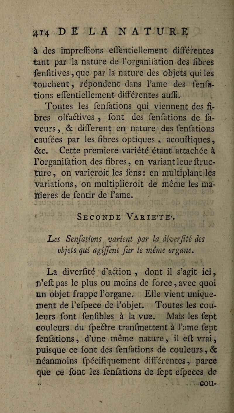 à des impreffions effentiellement différentes tant par la nature de Forganiiàtion des libres fenfitives 5 que par la nature des objets qui les touchent, répondent dans l’ame des fenfa- tions effentiellement différentes aufli. Toutes les fenfations qui viennent des fi¬ bres olfaêtives , font des fenfations de fa¬ veurs, & different en nature des fenfations caufées par les fibres optiques , acoultiques, &c. Cette première variété étant attachée à l’organifation des fibres, en variant leur ftruc- ture, on varieroit les fens: en multiplant les variations, on multiplieroit de même les ma¬ niérés de fentir de Famé. V. J»- ,> ' .1 *-v Seconde Varie'te'. Les Senfations varient par la diverjîié des objets qui agijfent fur le même organe. La diverfité d’action , dont il s’agit ici, îfeflpas le plus ou moins de force,avec quoi un objet frappe l’organe. Elle vient unique¬ ment de l’efpece de l’objet. Toutes les cou¬ leurs font fenfibles à la vue. Mais les fept couleurs du fpeêtre tranfmettent à Famé fept fenfations, d’une même nature, il eft vrai, puisque ce font des fenfations de couleurs, & néanmoins fpécifiquement différentes, parce que ce font les fenfations de fept efpeces de .... cou-