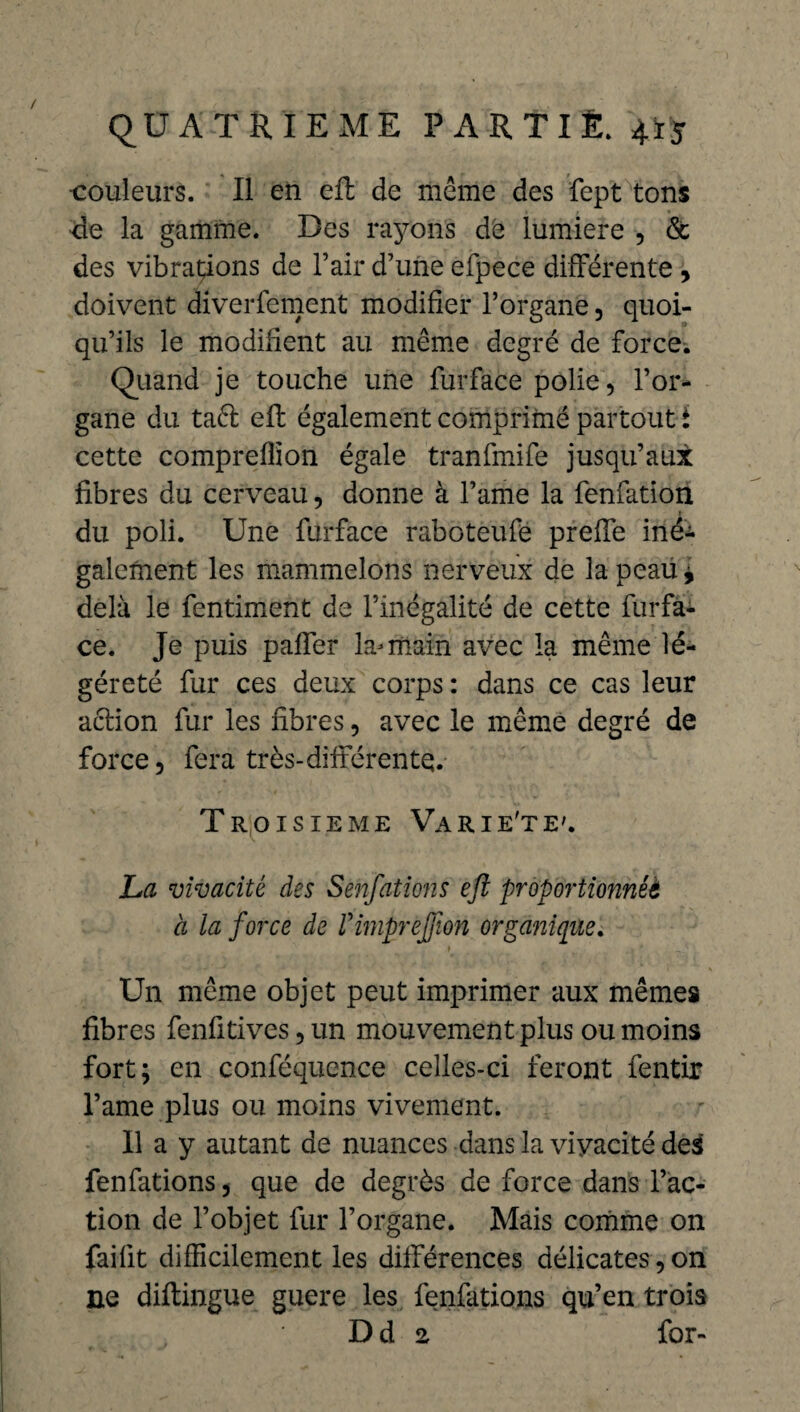 ■couleurs. Il en efl de même des fept tons de la gamme. Des rayons dé lumière , & des vibrations de l’air d’une efpece différente , doivent diverfcment modifier l’organe, quoi¬ qu’ils le modifient au même degré de force. quand je touche une furface polie, l’or¬ gane du taêl efl également comprimé partout i cette compreffîon égale tranfmife jusqu’aux fibres du cerveau, donne à famé la fenfation du poli. Une furface raboteufe preffe iné^ gaiement les mammelons nerveux de la peau i delà le fentiment de l’inégalité de cette furfa¬ ce. Je puis palfer la-rïiain avec la même lé¬ gèreté fur ces deux corps : dans ce cas leur action fur les fibres, avec le même degré de force, fera très-différente. Troisième Varie'te'. La vivacité des Senfations efl proportionnel a la force de Vimprefflon organique. Un même objet peut imprimer aux mêmes fibres fenfitives, un mouvement plus ou moins fort; en conféquence celles-ci feront fentir Famé plus ou moins vivement. Il a y autant de nuances dans la vivacité des fenfations, que de degrés de force dans l’ac¬ tion de l’objet fur l’organe. Mais comme on fai fit difficilement les différences délicates, on ne diftingue guere les fenfations qu’en trois D d z for-