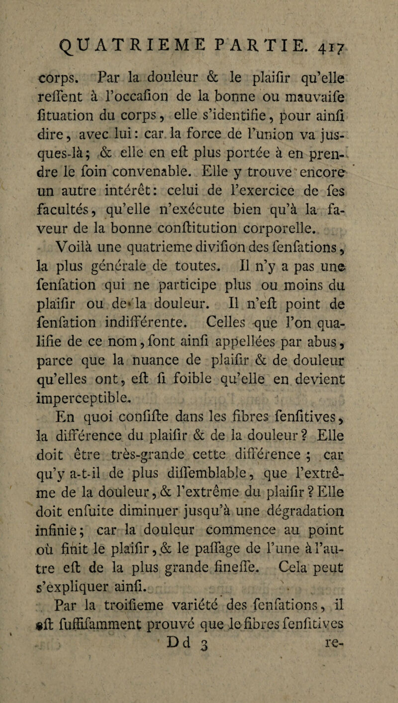 corps. Par la douleur & le plaifir qu’elle relient à loccafion de la bonne ou mauvaife fituation du corps, elle s’identifie, pour ainfi dire, avec lui: car. la force de lunion va jus- ques-là; & elle en effc plus portée à en pren¬ dre le foin convenable. Elle y trouve encore un autre intérêt: celui de l’exercice de les facultés, qu’elle n’exécute bien qu’à la fa¬ veur de la bonne conftitution corporelle. Voilà une quatrième divifion des fenfations, la plus générale de toutes. Il n’y a pas une fenfation qui ne participe plus ou moins du plaifir ou de* la douleur. Il n’eft point de fenfation indifférente. Celles -que l’on qua¬ lifie de ce nom, font ainfi appelées par abus, parce que la nuance de plaifir & de douleur qu’elles ont, eft fi foible qu’elle en devient imperceptible. En quoi confifte dans les fibres fenfitives, la différence du plaifir & de la douleur ? Elle doit être très-grande cette différence ; car qu’y a-t-il de plus diffemblable, que l’extrê¬ me de la douleur, & l’extrême du plaifir ? Elle doit enfuite diminuer jusqu’à une dégradation infinie; car la douleur commence au point où finit le plaifir, & le paffage de l’une à l’au¬ tre eft de la plus grande fineffe. Cela peut s’expliquer ainfi. Par la troifieme variété des fenfations, il eft fuffifamment prouvé que le fibres fenfitives ' Dd 3 re-