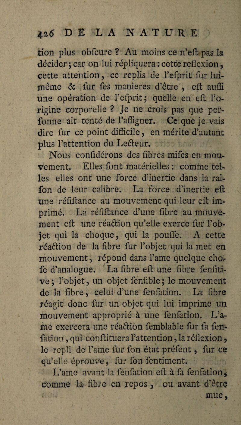 tion plus obfcure ? Au moins ce n’éfi pas la décider ; car on lui répliquera : cette reflexion, cette attention, ce replis de l’efprit fur lui- même & fur fes maniérés d’être , efl: auffi une opération de l’efprit; quelle en efl: l’o¬ rigine corporelle ? Je ne crois pas que per- fonne ait tenté de l’afligner. Ce que je vais dire fur ce point difficile, en mérite d’autant plus l’attention du Leêleur. Nous confidérons des fibres mifes en mou¬ vement. Elles font matérielles : comme tel¬ les elles ont une force d’inertie dans la rai- fon de leur calibre. La force d’inertie efl une réfiflance au mouvement qui leur efl im¬ primé. La réfiflance d’une fibre au mouve¬ ment efl une réaftion qu’elle exerce fur l’ob¬ jet qui la choque, qui la poufle. A cette réaêlion de la fibre fur l’objet qui la met en mouvement, répond dans l’ame quelque chor fe d’analogue. La fibre efl une fibre fenfiti- ve; l’objet, un objet fenfible; le mouvement de la fibre, celui d’une fenfation. La fibre réagit donc fur un objet qui lui imprime un mouvement approprié à une fenfation. L’a¬ me exercera une réaction femblable fur fa fen- fâtion, qui confiituera l’attention, la réflexion * le repli de l’ame fur fon état préfent, fur ce qu’elle éprouve, fur fon fentiment. L’ame avant la fenfation efl à fa fenfation, comme la fibre en repos, ou avant d’être , ' mue,