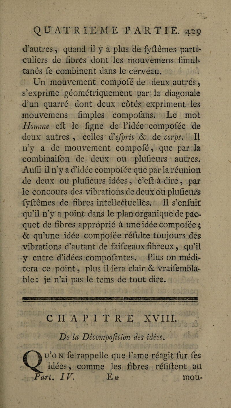 d’autres, quand il y a plus de fyftémes parti¬ culiers de fibres dont les mouvemens fimùl- tanés fe combinent dans le cerveau. Un mouvement compofé de deux autres $ s’exprime géométriquement par la diagonale d’un quarré dont deux côtés expriment les mouvemens fimplcs compofans. Le mot Homme eR le ligne de l’idée compofée de deux autres , celles à'efprit & de corps. Il n’y a de mouvement compofé, que par la combinaifon de deux ou plufieurs autres. Audi il n’y a d’idée compofée que par la réunion de deux ou plufieurs idées, c’eR-à-dire, par le concours des vibrations de deux ou plufieurs fyRêmes de fibres intellectuelles* Il s’enfuit qu’il n’y a point dans le plan organique de pac- quet de fibres approprié à une idée compofée ; & qu’une idée compofée réfulte toujours des vibrations d’autant de faifceaux fibreux, qu’il y entre d’idées compofantes. Plus on médi¬ tera ce point, plus il fera clair & vraifembla- ble : je n’ai pas le tems de tout dire. C H A P I T R E XVIII. De la Décomposition des idées. Qu’on fe rappelle que Famé réagit fur fes idées, comme les fibres réliftent au Part, IV. E © mou-