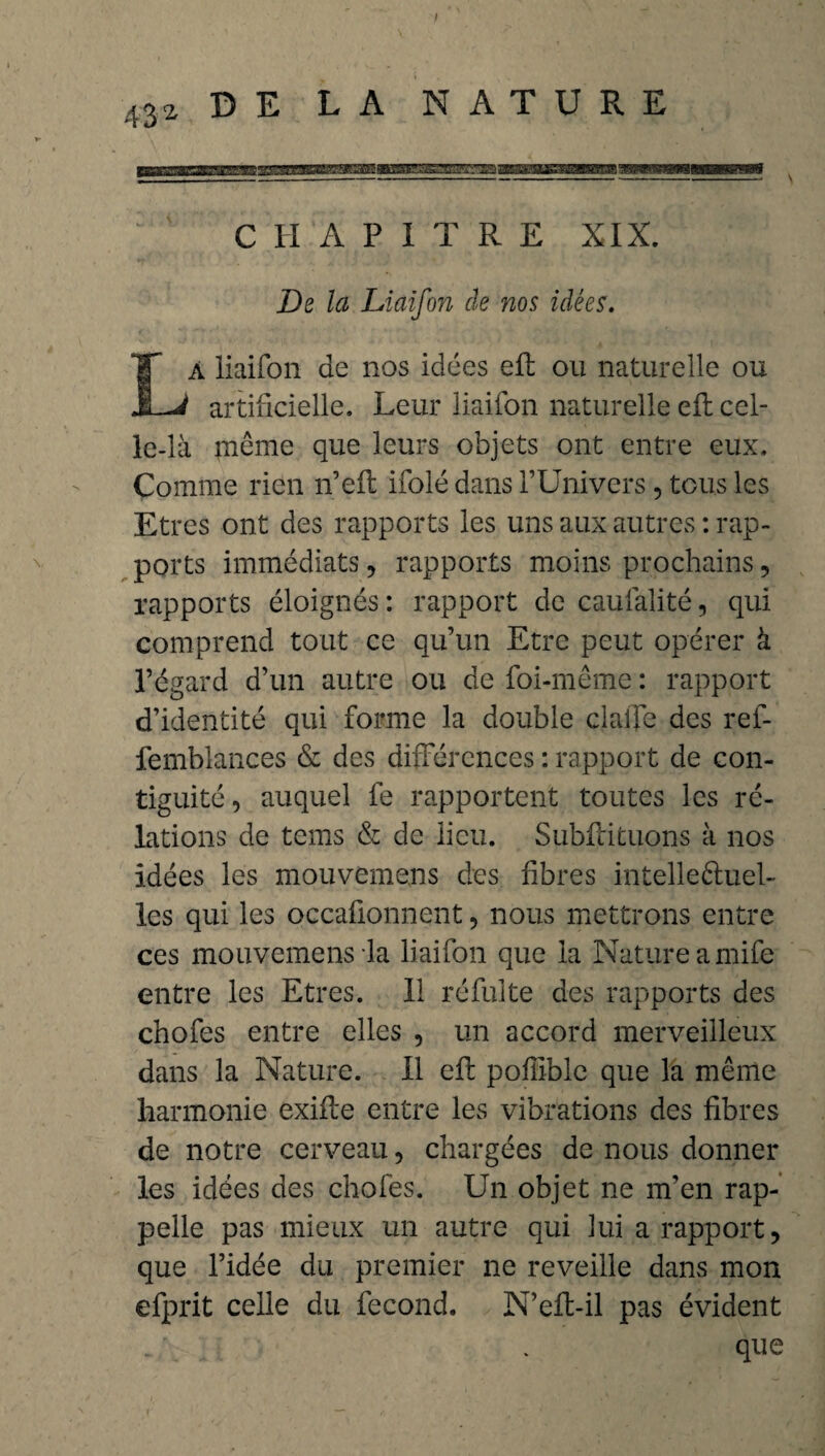 CHAPITRE XIX. De la Liaifon de nos idées. A liaifon de nos idées efl ou naturelle ou JLJ artificielle. Leur liaifon naturelle efl cel¬ le-là même que leurs objets ont entre eux. Comme rien n’eft ifolé dans l’Univers, tous les Etres ont des rapports les uns aux autres : rap¬ ports immédiats, rapports moins prochains, rapports éloignés : rapport de caufalité, qui comprend tout ce qu’un Etre peut opérer à l’égard d’un autre ou de foi-même : rapport d’identité qui forme la double dalle des ref- femblances & des différences : rapport de con¬ tiguïté, auquel fe rapportent toutes les ré- lations de tems & de lieu. Subfricuons à nos idées les mouvemens des fibres intelleftuel- les qui les occafionnent, nous mettrons entre ces mouvemens la liaifon que la Nature a mife entre les Etres. Il réfulte des rapports des chofes entre elles , un accord merveilleux dans la Nature. Il efl pofiible que la même harmonie exifle entre les vibrations des fibres de notre cerveau, chargées de nous donner les idées des chofes. Un objet ne m’en rap¬ pelle pas mieux un autre qui lui a rapport, que l’idée du premier ne reveille dans mon efprit celle du fécond. N’efbil pas évident que