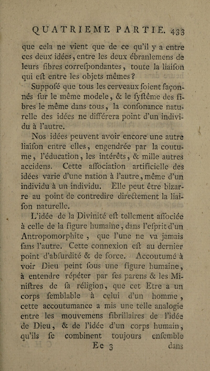 que cela 11e vient que de ce qu’il y a entre ces deux idées, entre les deux ébranlemens de leurs fibres correfpondantes, toute la liaifon qui eft entre les objets mêmes? Suppofé que tous les cerveaux foient façon¬ nés fur le même modèle, & le fyftême des fi¬ bres le même dans tous, la confonance natu¬ relle des idées ne différera point d’un indivi¬ du à l’autre. Nos idées peuvent avoir encore une autre liaifon entre elles, engendrée par la coutu¬ me , l’éducation, les intérêts, & mille autres accidens. Cette affociation artificielle des idées varie d’une nation à l’autre, même d’un individu à un individu. Elle peut être bizar¬ re au point de contredire directement la liai¬ fon naturelle. L’idée de la Divinité eft tellement affociée à celle de la figure humaine, dans Fefprit d’un Antropomorphite , que l’une ne va jamais fans l’autre. Cette connexion eft au dernier point d’abfurdité & de force. Accoutumé à voir Dieu peint fous une figure humaine, à entendre répéter par fes parens & les Mi¬ nières de fa réligion, que cet Etre a un corps femblable à celui d’un homme , cette accoutumance a mis une telle analogie entre les mouvemens fibrillaires de l’idée de Dieu, & de l’idée d’un corps humain, qu’ils fe combinent toujours enfemble E e 3 dans