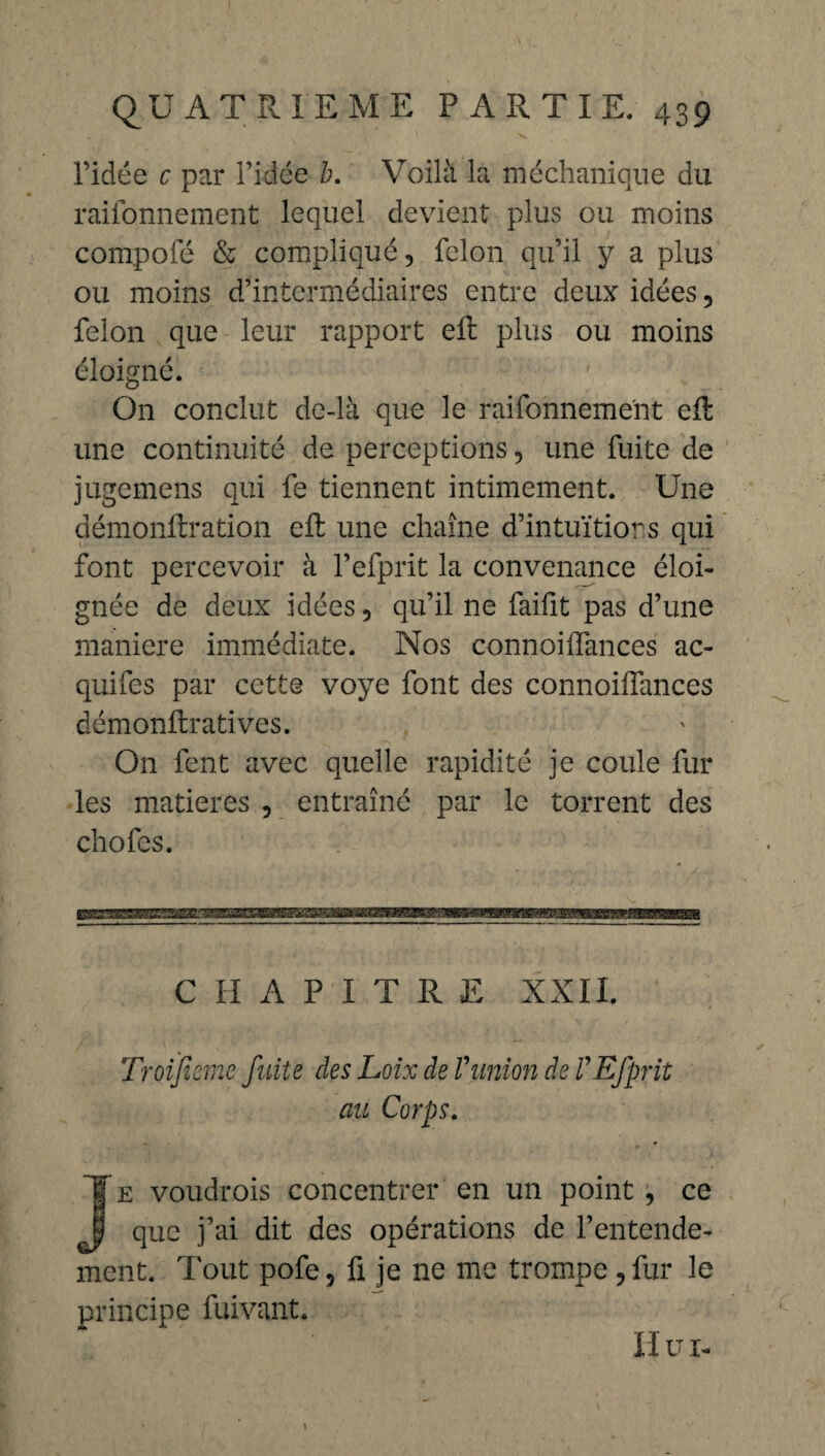 ^ 'V l’idée c par l’idée b. Voilà la méchanique du raifonnement lequel devient plus ou moins compofé & compliqué, félon qu’il y a plus ou moins d’intermédiaires entre deux idées, félon que leur rapport efb plus ou moins éloigné. On conclut de-là que le raifonnement elt une continuité de perceptions, une fuite de jugemens qui fe tiennent intimement. Une démonftration eft une chaîne d’intuïtiors qui font percevoir à l’efprit la convenance éloi¬ gnée de deux idées, qu’il ne faifit pas d’une maniéré immédiate. Nos connoiffances ae¬ qui fes par cette voye font des connoiffances démonffratives. On fent avec quelle rapidité je coule fur les matières , entraîné par le torrent des chofes. CHAPITRE XXII. Troifiemc faite des Loix de Vunion de VEJprit an Corps. J e voudrois concentrer en un point, ce que j’ai dit des opérations de l’entende¬ ment. Tout pofe 5 fi je ne me trompe, fur le principe fuivant. Hui-