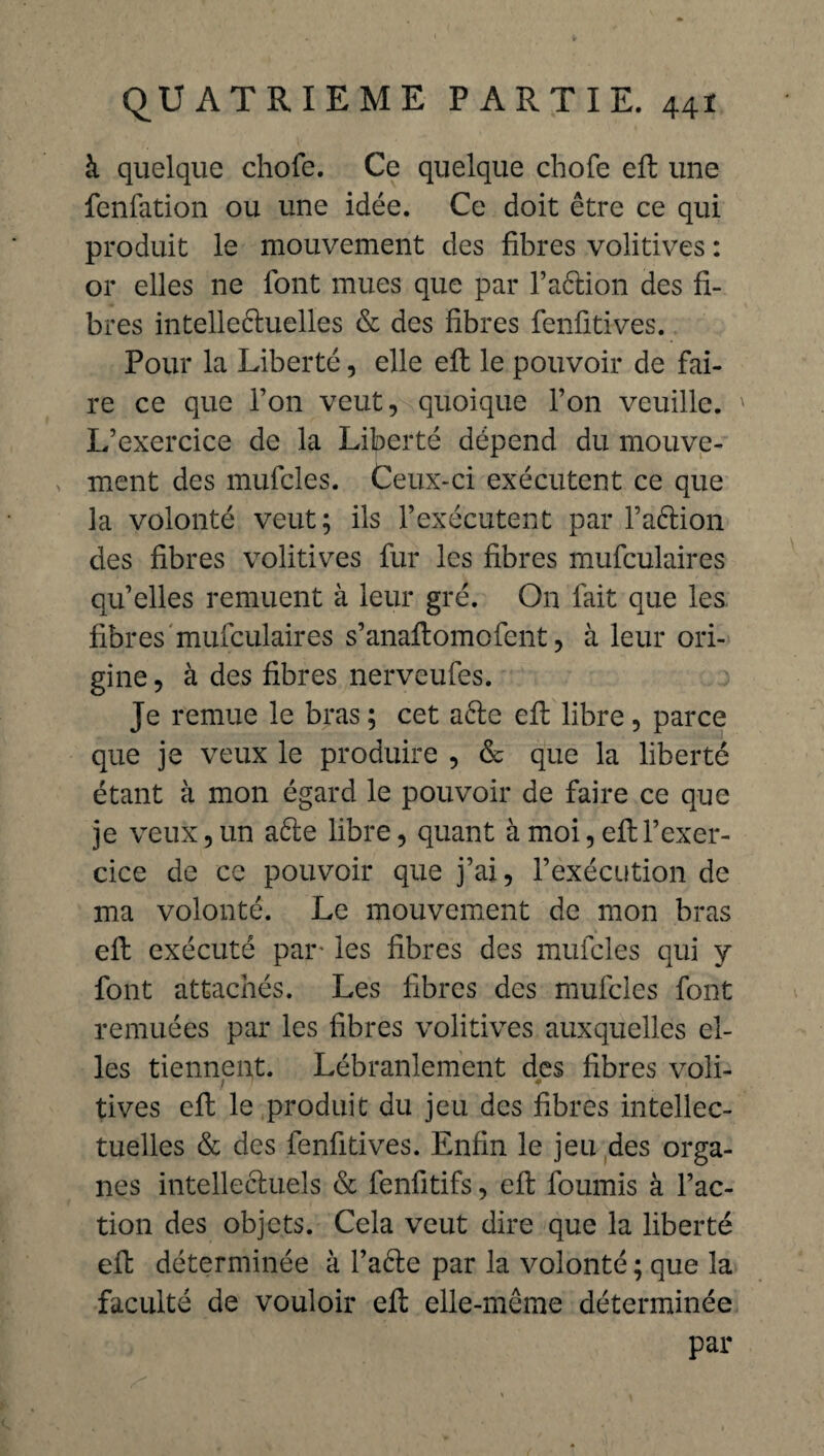 à quelque chofe. Ce quelque chofe eft une fenfation ou une idée. Ce doit être ce qui produit le mouvement des fibres volitives : or elles ne font mues que par l’aétion des fi¬ bres intellectuelles & des fibres fenfitives. Pour la Liberté, elle eft le pouvoir de fai¬ re ce que l’on veut, quoique l’on veuille. L’exercice de la Liberté dépend du mouve¬ ment des mufcles. Ceux-ci exécutent ce que la volonté veut; ils l’exécutent par faCtion des fibres volitives fur les fibres mufculaires qu’elles remuent à leur gré. On fait que les fibres mufculaires s’anaftomofent, à leur ori¬ gine , à des fibres nerveufes. Je remue le bras ; cet a6te eft libre , parce que je veux le produire , & que la liberté étant à mon égard le pouvoir de faire ce que je veux, un aéte libre, quant à moi, eft l’exer¬ cice de ce pouvoir que j’ai, l’exécution de ma volonté. Le mouvement de mon bras eft exécuté par- les fibres des mufcles qui y font attachés. Les fibres des mufcles font remuées par les fibres volitives auxquelles el¬ les tiennent. Lébranlement des fibres voli¬ tives eft le produit du jeu des fibres intellec¬ tuelles & des fenfitives. Enfin le jeu des orga¬ nes intellectuels & fenfitifs, eft fournis à l’ac¬ tion des objets. Cela veut dire que la liberté eft déterminée à l’aête par la volonté ; que la faculté de vouloir eft elle-même déterminée par