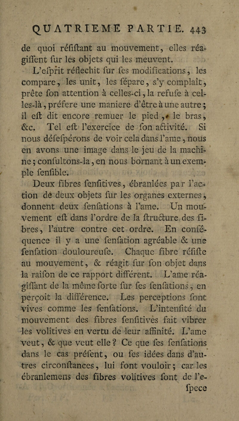 de quoi réfiflant au mouvement, elles réa¬ girent fur les objets qui les meuvent. L’efprit réfléchit fur fes modifications, les compare, les unit, les fépare, s’y complaît, prête fon attention à celles-ci, la refufe à cel¬ les-là, préféré une maniéré d’être à une autre; il eft dit encore remuer le pied ,# le bras, &c. Tel elt l’exercice de fon activité. Si nous défefpérons de voir cela dans l’ame, nous en avons une image dans le jeu de la machi¬ ne ; confultons-la, en nous bornant à un exem¬ ple fenfible. Deux fibres fenfitives, ébranlées par l’ac¬ tion de deux objets fur les organes externes, donnent deux fenfations à l’ame. Un mou¬ vement efl dans l’ordre de la flruclure des fi¬ bres, l’autre contre cet ordre. En confé- quence il y a une fenfation agréable & une fenfation douloureufe. Chaque fibre réfifte au mouvement, & réagit fur fon objet dans la raifon de ce rapport différent. L’ame réa¬ gi (Tant de la même forte fur fes fenfations, en perçoit la différence. Les perceptions font vives comme les fenfations. L’intenfité du mouvement des fibres fenfitives fait vibrer les volitives en vertu de leur affinité. L’ame veut, & que veut elle ? Ce que fes fenfations ♦ dans le cas préfent, ou les idées dans d’au¬ tres circonftances, lui font vouloir ; car les ébranlemens des fibres volitives font de l’c- fpcce