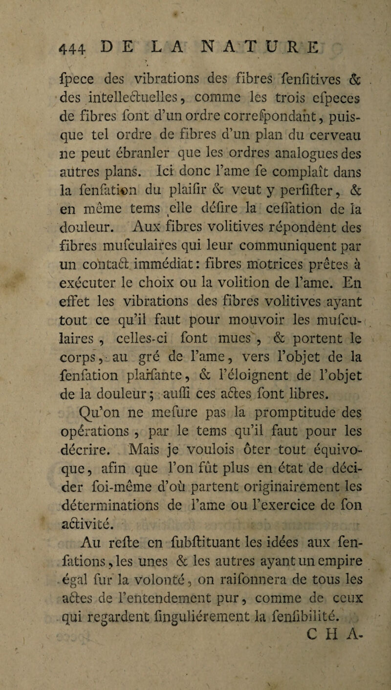 fpece des vibrations des fibres fenfitives & des intelleéluelles, comme les trois efpeces de fibres font d’un ordre correfpondaht, puis¬ que tel ordre de fibres d’un plan du cerveau ne peut ébranler que les ordres analogues des autres plans. Ici donc l’ame fe complaît dans la fenfatkm du plaifir & veut y perfifler, & en meme tems elle défire la ceffation de la douleur. Aux fibres volitives répondent des fibres mufculaires qui leur communiquent par un coïitaél immédiat: fibres motrices prêtes à exécuter le choix ou la volition de l’ame. En effet les vibrations des fibres volitives ayant tout ce qu’il faut pour mouvoir les mufcu¬ laires , celles-ci font mues & portent le corps, au gré de l’ame, vers l’objet de la fenfation plarfante, <Sc l’éloignent de l’objet de la douleur ; auffi ces aêtes font libres. Qu’on ne mefure pas la promptitude des opérations , par le tems qu’il faut pour les décrire. Mais je voulois ôter tout équivo¬ que , afin que l’on fût plus en état de déci¬ der foi-même d’où partent originairement les déterminations de l’ame ou l’exercice de fon a&ivité. Au refie en fubflituant les idées aux fen- fations,les unes & les autres ayant un empire égal fur la volonté, on raifonnera de tous les aétes de l’entendement pur, comme de ceux qui regardent fmguliérement la fenfibilité. C H A-