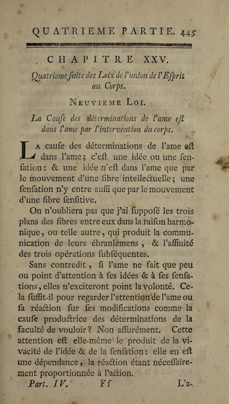 ^ V CHAPITRE XXV. Quatrième fuite des Loix de V union de VEfprit au Corps. Neuvième Loi. La Caufe des déterminations de l'ame eft dans Vame par Vintervention du corps. La caufe des déterminations de Parue eft dans Pâme ; c’eft une idée ou une fen- fation : & une idée n’eft dans l’ame que par le mouvement d’une fibre intellectuelle ; une fenfation n’y entre aufii que par le mouvement d’une fibre fenfitivc. On n’oubliera pas que j’ai fuppofé les trois plans des fibres entre eux dans la raifon harmo¬ nique , ou telle autre 5 qui produit la commu¬ nication de leurs ébranlemens , & l’affinité des trois opérations fubféquentes. Sans contredit , fi l’ame ne fait que peu ou point d’attention à fes idées & à fes fenfa- tions, elles n’exciteront point la volonté. Ce¬ la fuffit-il pour regarder l’attention de l’ame ou fa réaction fur fes modifications comme la caufe productrice des déterminations de la faculté de vouloir ? Non affurément. Cette attention effc elle-même le produit de la vi¬ vacité de l’idée & de la fenfation : elle en elt une dépendance, la réaction étant nécefiàire- ment proportionnée à faction. Part. 1V0 • F f L’a-