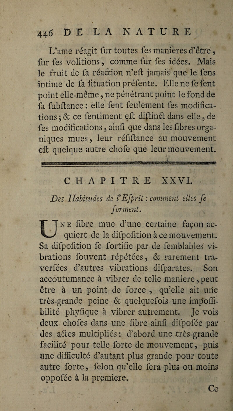 L’ame réagit fur toutes fes manières d’être, fur fes voûtions, comme fur fes idées. Mais le fruit de fa réaétion n’eft jamais que le fens intime de fa fituation préfente. Elle ne fe fent point elle-même, ne pénétrant point le fond de fa fubftance : elle fent feulement fes modifica¬ tions ; & ce fentiment efl; difiinél dans elle, de fes modifications, ainfi que dans les fibres orga¬ niques mues, leur réfiftance au mouvement efl quelque autre chofe que leur mouvement. CHAPITRE XXVI Des Habitudes de VEfprit : comment elles fe forment ne fibre mue d’une certaine façon ac- quiert de la difpofition à ce mouvement. Sa difpofition fe fortifie par de femblables vi¬ brations fouvent répétées, & rarement tra- verfées d’autres vibrations difparates. Son accoutumance à vibrer de telle maniéré, peut être à un point de force , qu’elle ait une très-grande peine & quelquefois une im|5ofii- bilité phyfique à vibrer autrement. Je vois deux chofes dans une fibre ainfi difpofée par des aéles multipliés : d’abord une très-grande facilité pour telle forte de mouvement, puis une difficulté d’autant plus grande pour toute autre forte, félon qu’elle fera plus ou moins oppofée à la première. Ce