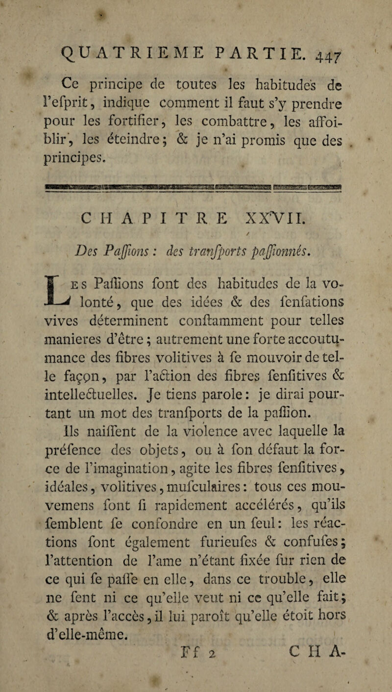 Ce principe de toutes les habitudes de Fefprit, indique comment il faut s’y prendre pour les fortifier, les combattre, les affai¬ blir, les éteindre ; & je n’ai promis que des principes. CHAPITRE XXV II. / Des Payions : des transports pajfionnés. Le s Pallions font des habitudes de la vo¬ lonté , que des idées & des fenfations vives déterminent conflamment pour telles maniérés d’être ; autrement une forte accoutu¬ mance des fibres volitives à fe mouvoir de tel¬ le façpn, par l’aêlion des fibres fenfitives & intelleéluelles. Je tiens parole : je dirai pour¬ tant un mot des tranfports de la paillon. Ils naiffent de la violence avec laquelle la préfence des objets, ou à fon défaut la for¬ ce de l’imagination, agite les fibres fenfitives, idéales, volitives, mufculaires : tous ces mou- vemens font 11 rapidement accélérés, qu’ils femblent fe confondre en un feul : les réac¬ tions font également furieufes & confufes; l’attention de l’ame n’étant fixée fur rien de ce qui fe palle en elle, dans ce trouble, elle ne fent ni ce qu’elle veut ni ce qu’elle fait; & après l’accès, il lui paroît qu’elle étoit hors d’elle-même.