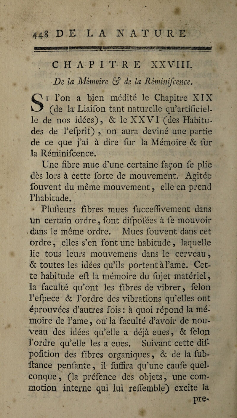 448 D E LA NATURE CHAPITRE XXVIII. De la Mémoire â? de la Réminiscence. Si l’on a bien médité le Chapitre XIX (de la Liaifon tant naturelle qu’artificiel¬ le de nos idées), & le XXVI (des Habitu¬ des de Fefprit) , on aura deviné une partie de ce que j’ai à dire fur la Mémoire & fur la Réminifcence. Une fibre mue d’une certaine façon fe plie dès lors à cette forte de mouvement. Agitée fouvent du même mouvement, elle en prend l’habitude, Plufieurs fibres mues fuccelfivement dans un certain ordre, font difpofées à fe mouvoir . dans le même ordre. Mues fouvent dans cet ordre, elles s’en font une habitude, laquelle lie tous leurs mouvcmens dans le cerveau, & toutes les idées qu’ils portent à l’ame.. Cet¬ te habitude effc la mémoire du fujet matériel, la faculté qu’ont les fibres de vibrer, félon l’efpece & l’ordre des vibrations qu’elles ont éprouvées d’autres fois : à quoi répond la mé¬ moire de l’ame, ou la faculté d’avoir de nou¬ veau des idées qu’elle a déjà eues, & félon l’ordre qu’elle les a eues. Suivant cette dif- pofition des fibres organiques, & de la fub- ftance penfante, il fuffira qu’une caufe quel¬ conque, (la préfence des objets, une com¬ motion interne qui lui refiemble) excite la pre-