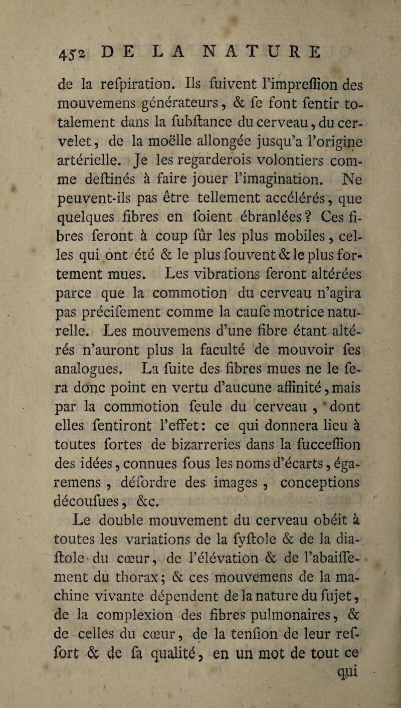 de la refpiration. Ils fuivent l’impreflîon des mouvemens générateurs, & fe font fentir to¬ talement dans la fubflance du cerveau, du cer¬ velet, de la moëlle allongée jusqu’à l’origine artérielle. Je les regarderois volontiers com¬ me deftinés à faire jouer l’imagination. Ne peuvent-ils pas être tellement accélérés, que quelques fibres en foient ébranlées ? Ces fi¬ bres feront à coup fur les plus mobiles, cel¬ les qui ont été & le plus fouvent& le plus for¬ tement mues. Les vibrations feront altérées parce que la commotion du cerveau n’agira pas précifement comme la caufe motrice natu¬ relle. Les mouvemens d’une fibre étant alté¬ rés n’auront plus la faculté de mouvoir fes analogues. La fuite des fibres mues ne le fe¬ ra donc point en vertu d’aucune affinité, mais par la commotion feule du cerveau , dont elles fentiront l’effet: ce qui donnera lieu à toutes fortes de bizarreries dans la fucceffion des idées, connues fous les noms d’écarts, éga- remens , dé for dre des images , conceptions découfues, &c. Le double mouvement du cerveau obéit à toutes les variations de la fyftole & de la dia- ftolevdu cœur, de l’élévation & de l’abaiffe- ment du thorax ; & ces mouvemens de la ma¬ chine vivante dépendent de la nature dufujet, de la complexion des fibres pulmonaires, & de celles du cœur, de la tenfion de leur ref- fort & de fa qualité, en un mot de tout ce qui I