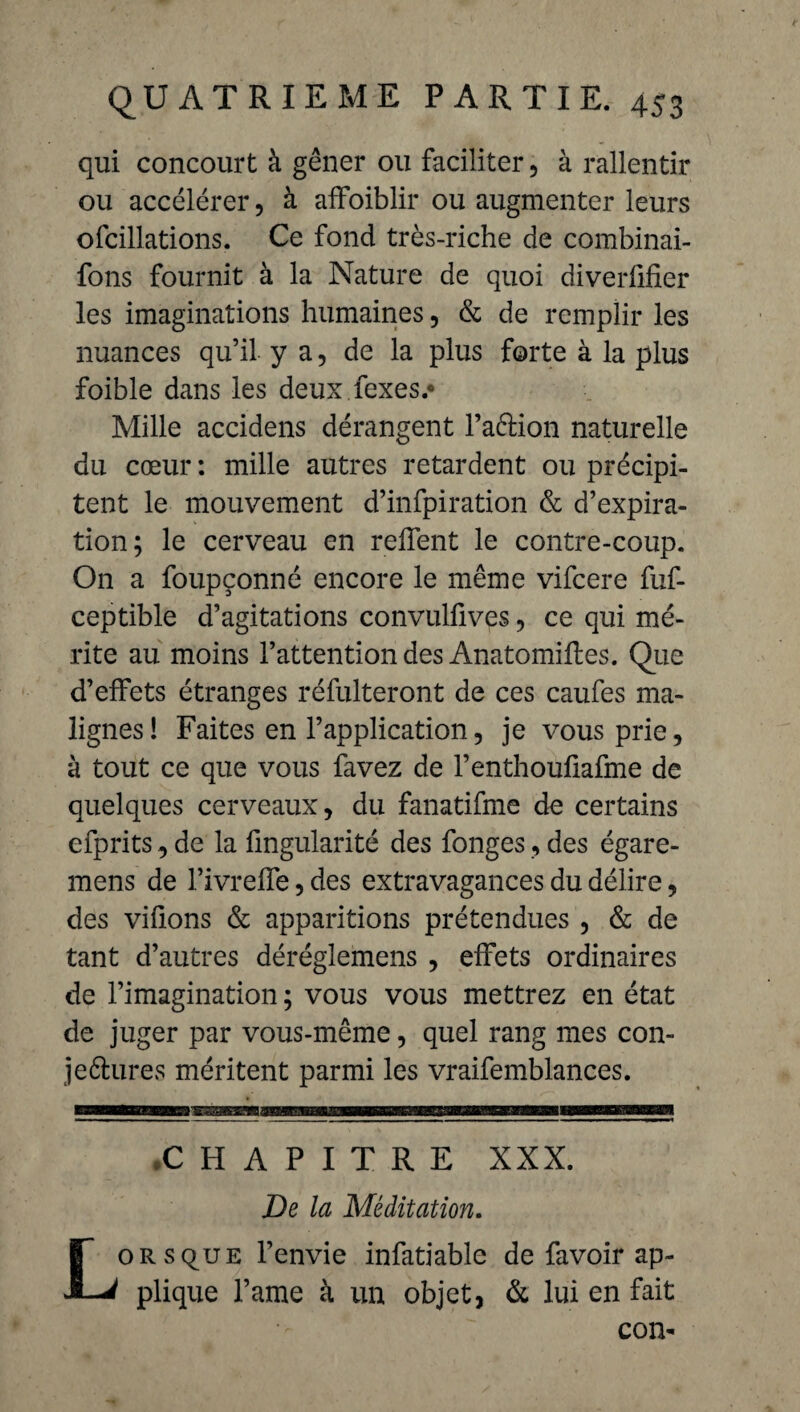 qui concourt à gêner ou faciliter, à rallentir ou accélérer, à affoiblir ou augmenter leurs ofcillations. Ce fond très-riche de combinai- fons fournit à la Nature de quoi diverfifier les imaginations humaines, & de remplir les nuances qu’il y a, de la plus forte à la plus foible dans les deux fexes.* Mille accidens dérangent l’a&ion naturelle du cœur: mille autres retardent ou précipi¬ tent le mouvement d’infpiration & d’expira¬ tion; le cerveau en reflent le contre-coup. On a foupçonné encore le même vifcere fuf- ceptible d’agitations convulfives, ce qui mé¬ rite au moins l’attention des Anatomifles. Que d’effets étranges réfulteront de ces caufes ma¬ lignes! Faites en l’application, je vous prie, à tout ce que vous favez de l’enthouflafme de quelques cerveaux, du fanatifme de certains efprits, de la Angularité des fonges, des égare- mens de l’ivreffe, des extravagances du délire, des vifîons & apparitions prétendues , & de tant d’autres déréglemens , effets ordinaires de l’imagination ; vous vous mettrez en état de juger par vous-même, quel rang mes con- jeftures méritent parmi les vraifemblances. CHAPITRE XXX De la Méditation. oRsquE l’envie infatiable de favoir ap- 1 plique l’ame à un objet, & lui en fait con-