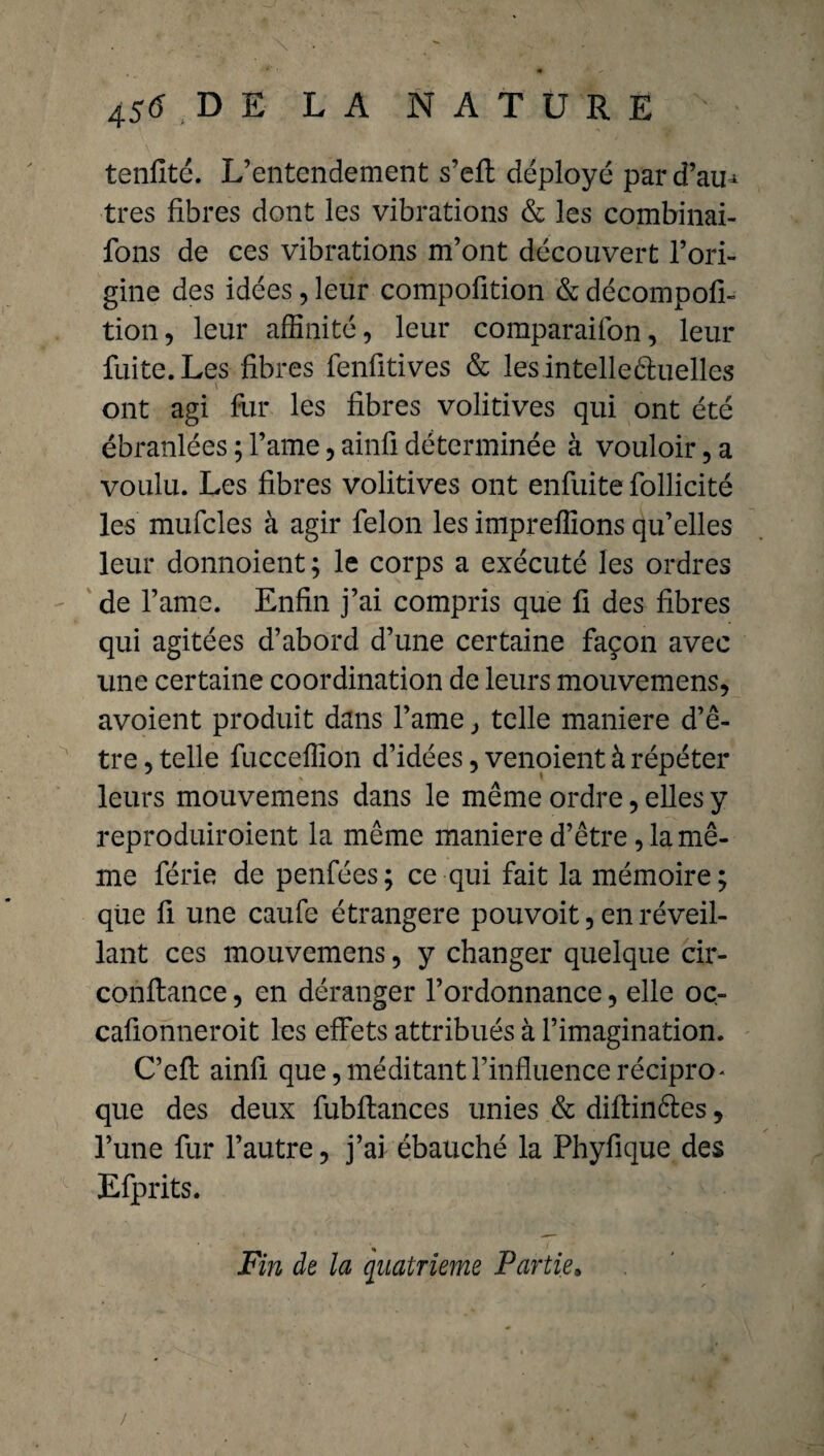 tenfité. L’entendement s’efl déployé pard’au^ très fibres dont les vibrations & les combinai- fons de ces vibrations m’ont découvert l’ori¬ gine des idées, leur compofition & décompofi- tion, leur affinité, leur comparaifon, leur fuite. Les fibres fenfitives & les intelle Quelles x ont agi fur les fibres volitives qui ont été ébranlées ; l’ame, ainfi déterminée à vouloir, a voulu. Les fibres volitives ont enfuite follicité les mufcles à agir félon les impreffions qu’elles leur donnoient ; le corps a exécuté les ordres de l’ame. Enfin j’ai compris que fi des fibres qui agitées d’abord d’une certaine façon avec une certaine coordination de leurs mouvemens, avoient produit dans l’ame, telle maniéré d’ê¬ tre , telle fucceffion d’idées, venoient à répéter leurs mouvemens dans le même ordre, elles y reproduiroient la même maniéré d’être, la mê¬ me férié de penfées; ce qui fait la mémoire; que fi une caufe étrangère pouvoit, en réveil¬ lant ces mouvemens, y changer quelque cir- conftance, en déranger l’ordonnance, elle oc- cafionneroit les effets attribués à l’imagination. C’eft ainfi que, méditant l’influence récipro* que des deux fubflances unies & diflinéles, l’une fur l’autre, j’ai ébauché la Phyfique des Efprits. Fin de la quatrième Partie»