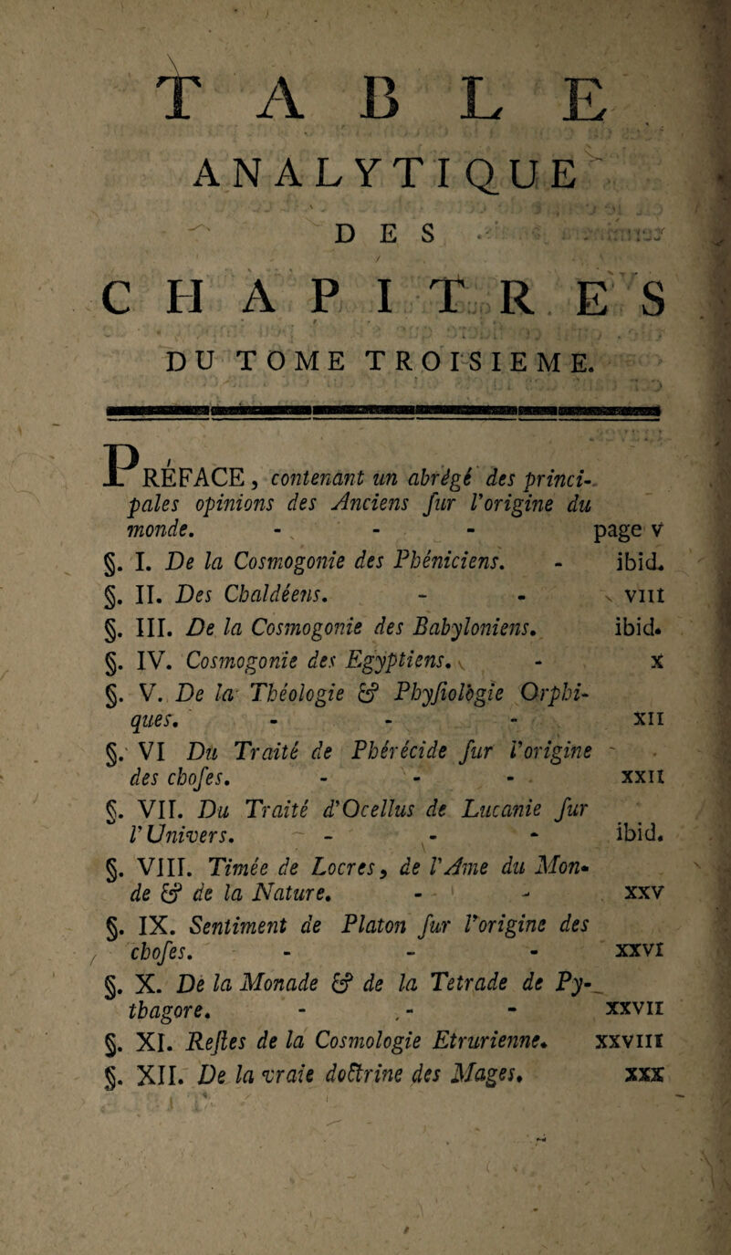 T A B L E ANALYTIQUE - \ . } 4 * » • \ < DES C H A P I T R ES ' 9 • - V * - DU TOME TROISIEME. ISM P RÉ FACE , contenant un abrégé des princi¬ pales opinions des Anciens fur Vorigine du inonde. - page v §. I. De la Cosmogonie des Phéniciens. - ibid* §. II. Des Chaldéens. - - \ vnt §. III. De la Cosmogonie des Babyloniens. ibid* §. IV. Cosmogonie des Egyptiens. v - X §. V. De la Théologie Phyfiolbgie Orphi¬ ques. - - - XII §.' VI Du Traité de Phérécide fur Vorigine ~ des chofes. - - - xxn g. VII. Du Traité ddOcellus de Lucanie fur V Univers. ~ - - * ibid. §. VIII. Timée de Locres9 de VAme du Mon* de & de la Nature. - - xxv §. IX. Sentiment de Platon fur Vorigine des chofes. - - - xxvr §. X. De la Monade £? de la Tetrade de Pyv thagore. - , - - xxvii §. XI. Rejles de la Cosmologie Etrurienne♦ xxv ut §. XII. De la vraie doctrine des Mages. xxx