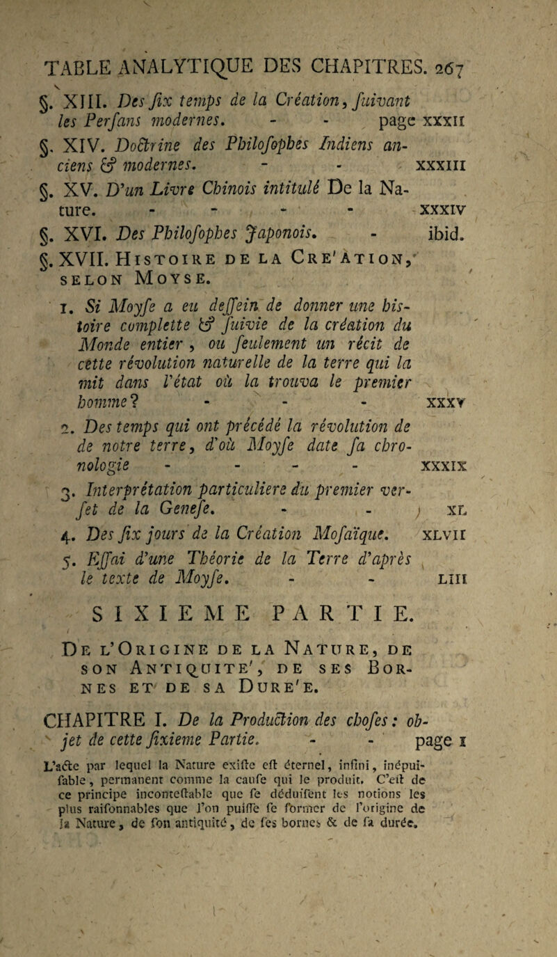 §. XIII. Des fix temps de la Création, fuivant les Perfans modernes. - - page xxxii §, XIV. Doctrine des Pbilofophes Indiens an¬ ciens & modernes. - - xxxm §. XV. D'un Livre Chinois intitulé De la Na¬ ture. - XXXIV §. XVI. Des Pbilofophes Japonois. - ibid. g. XVII. Histoire de la Cre'ation, selon Moyse. 1. Si Moyfe a eu dejfein de donner me his¬ toire complette &? fuivie de la création du Monde entier , ou feulement un récit de cette révolution naturelle de la terre qui la mit dans l'état où la trouva le premier homme? - - xxxy 2. Des temps qui ont précédé la révolution de de notre terre, d'où Moyfe date fa chro¬ nologie - - - XXXIX 3. Interprétation particulière du premier ver- fet de la Genefe. - ; xl 4. Des fix jours de la Création Mofaïque. xlyti 5. EJfai d'une Théorie de la Terre d'après le texte de Moyfe. - - liii S I X I E M E PAR T I E. De l’Origine de la Nature, de son Antiquité', de ses Bor¬ nes et de sa Dure'e. CHAPITRE I. De la Production des chofes : ob¬ jet de cette Jîxieme Partie. - - page i L’a&e par lequel la Nature exifte eft éternel, infini, inépui- fable, permanent comme la caufe qui le produit, C’eit de ce principe inconteftabîe que fe déduifent les notions les plus raifonnables que l’on puiffe fe former de l’origine de J a Nature, de fon antiquité, de les bornes & de fa durée.