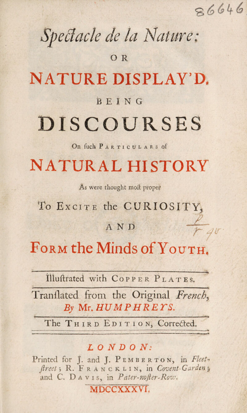 Spec!acte de la Nature: O R NATURE DISPLAY’D. BEING DISCOURSES On fuch Particulars of NATURAL HISTORY As were thought moil proper To Excite the CURIOSITY, AND Form the Minds of Youth, Illuftrated with Copper Plates. Tranfiated from the Original French, By Mt.HUMPHRETS. ■ - - - - - - - - — - - - - - - - ■ The Third E d i t i o n, Corrected* LONDON: Printed for J. and J. Pemberton, in Fleet- fireet ; R. Francklin, in Covent-Garden and C, Davis, in P ateraiofier^RovK Ivroccxxxvr,