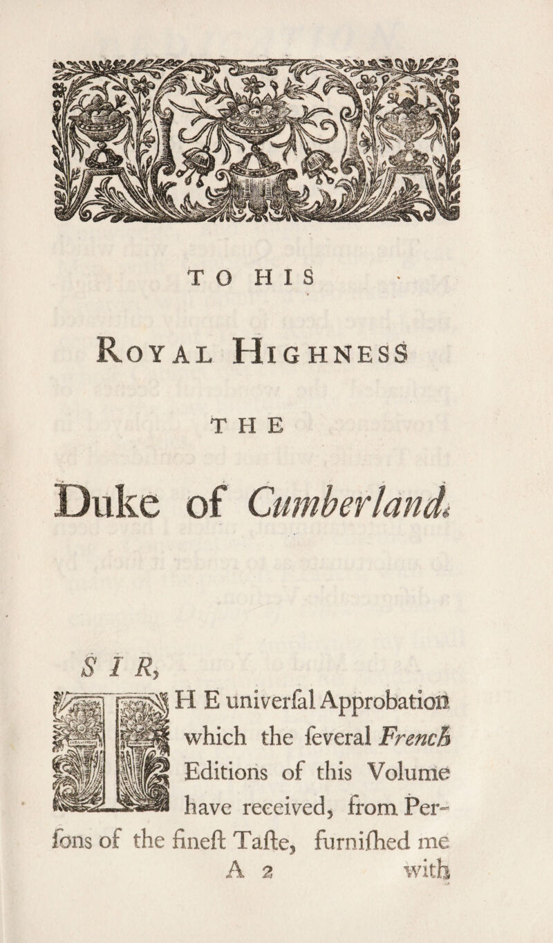 Royal Highness T H E Duke of Cumber land* o j n ù i. H E univerfal Approbation which the feveral French Editions of this Volume have received, from Per- ions of the fineft Tafte, furnifhed me A 2 with