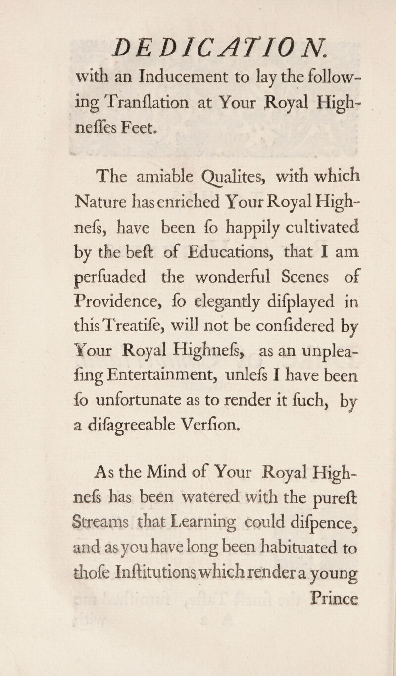 with an Inducement to lay the follow¬ ing Tran dation at Your Royal High- nefles Feet, The amiable Qualités, with which Nature has enriched Your Royal High- nels, have been fo happily cultivated by the beft of Educations, that I am perfuaded the wonderful Scenes of Providence, fo elegantly difplayed in this Treatife, will not be conlidered by Your Royal Highnels, as an unplea- ling Entertainment, unlefs I have been fo unfortunate as to render it fuch, by a dilagreeable Verfion. As the Mind of Your Royal High- nefs has been watered with the pureft Streams that Learning could difpence. and as you have long been habituated to thofe Inftitutions which render a young Prince