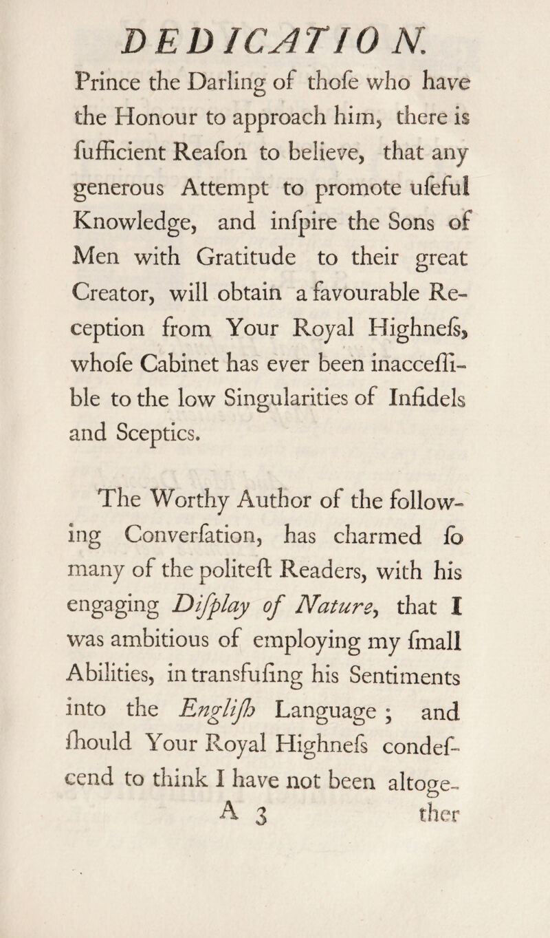 Prince the Darling of thole who have the Honour to approach him, there is fufficient Reafon to believe, that any generous Attempt to promote ufeful Knowledge, and infpire the Sons of Men with Gratitude to their great Creator, will obtain a favourable Re¬ ception from Your Royal Highnels, whofe Cabinet has ever been inaccefli- ble to the low Singularities of Infidels and Sceptics. The Worthy Author of the follow¬ ing Converfation, has charmed lb many of the politeft Readers, with his engaging Difplay of Nature, that I was ambitious of employing my fmall Abilities, in transfuling his Sentiments into the Englijlo Language ; and fhould Your Royal Highnefs condes¬ cend to think I have not been altoge- A 3 tlicr