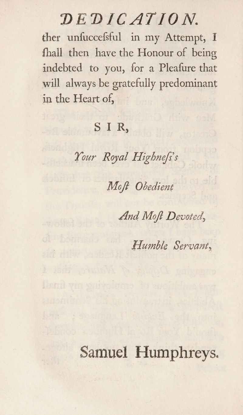 DEDICATION. ther unfuccefsful in my Attempt, I fhall then have the Honour of being indebted to you, for a Pleafure that will always be gratefully predominant in the Heart of, S I R, Tour Royal Highnefss M.oJl Obedient And Mojl Devoted, Humble Servant\ Samuel Humphreys.