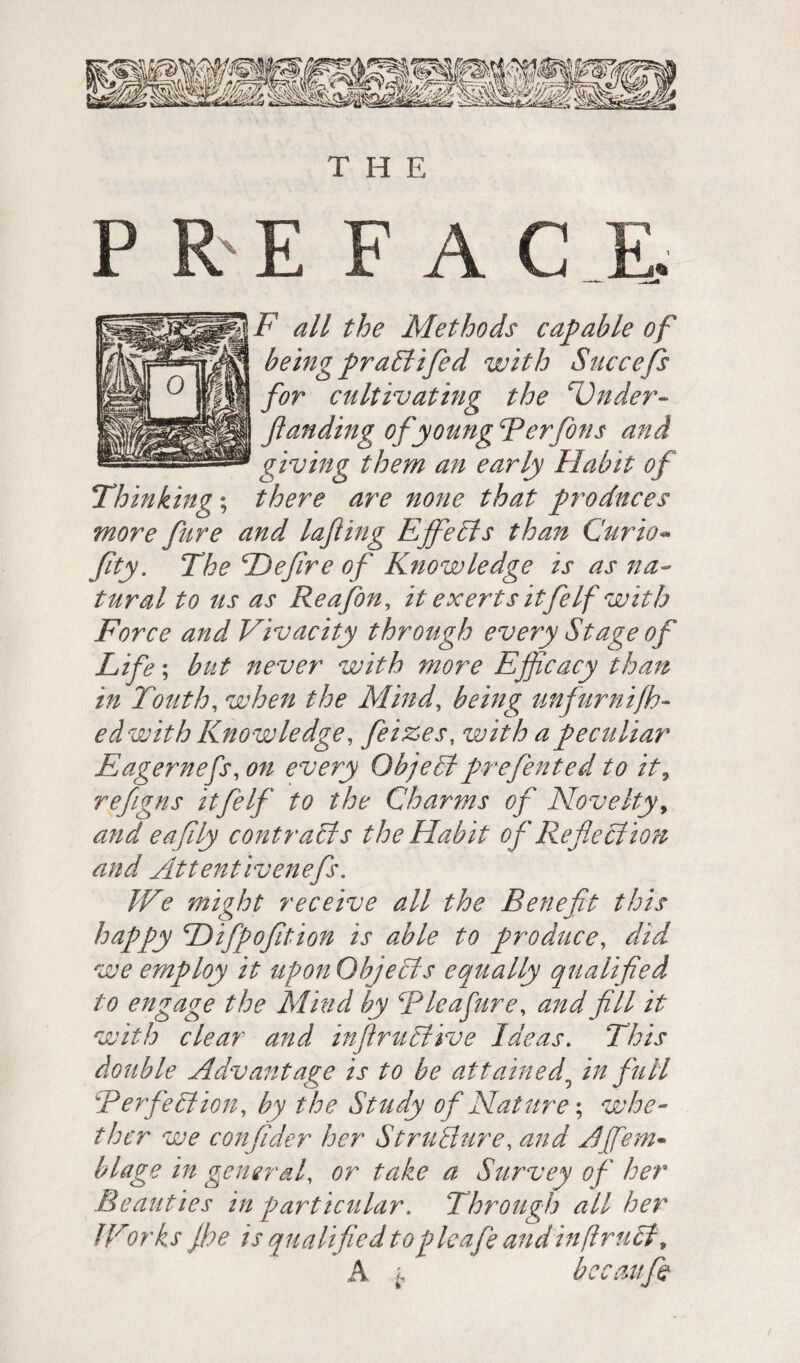 P R E F A C E. F all the Methods capable of being praltifed with Succefs for cultivating the cÜnder- Jtanding of young Ter fions and giving them an early Habit of Thinking ; there are none that produces more fare and lajiing Efife Its than Curio« fay. The He fire of Knowledge is as na¬ tural to us as Reafon, it exerts it fie If with Force and Vivacity through every Stage of Life-, but never with more Efficacy than in Touth, when the Mind, being unfurnifh- edwith Knowledge, feizes, with a peculiar Eagernefs,on every Objectprefiented to it, refiigns it fie If to the Charms of Novelty, and eafily contracts the Habit of Reflection and Attentivenefs. We might receive all the Benefit this happy Hifpofition is able to produce, did we employ it upon Objects equally qualified to engage the Mind by Tie a fare, and fill it with clear and infirultive Ideas. This double Adv ant age is to be attained5 in full \Perfection, by the Study of Nature ; whe¬ ther we confider her Structure, and Ajflem- blage in general or take a Survey of her Beauties in particular. Through all her fForks floe is qualified topleafe andinftrutt, A bec au fa