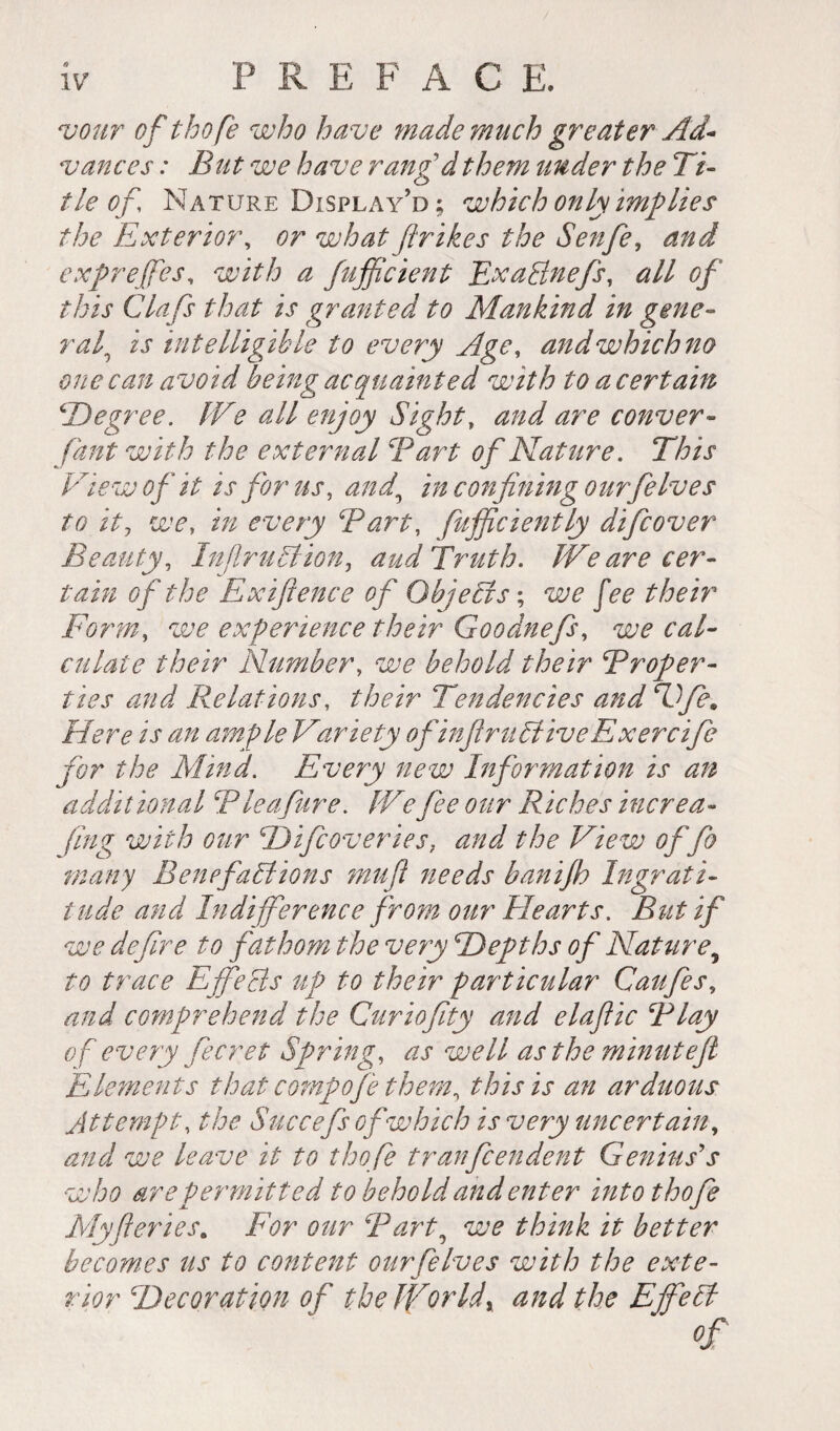 vour of thofe who have made much greater Ad~ vances : But we have rangdthem under the Ti¬ tle of, Nature Display’d; which only implies the Exterior, or what ftrikes the Senfe, and exprejfes, with a fuffcient ExaBnefs, all of this Clafs that is granted to Mankind in gene¬ ral\ is intelligible to every Age, and which no one can avoid being acquainted with to a certain \'Degree. IVe all enjoy Sight, and are conver~ faut with the external Tart of Nature. View of it is for us, and,\ in confining ourfie Ives to it? i/2 every Tart, fufficiently difcover Beauty, Injlrultion, aud Truth. IVe are cer¬ tain of the Exifience of G by eels ; w jA /Air Form, experience their Goodnefs, ^ culate their Number, <ie^ behold their Troper- ties and Relations, their Tendencies and Dfie. Here is an ample Variety of infirucliveExercife for the Mind. Every new Information is an additional Tleafure. IVe fee our Riches increa- fing with our Dificovcries, and the View of fo many B en efalt ions mujl needs banifh Ingrati¬ tude and Indifference from our Hearts. But if we de fire to fathom the very Depths of Nature ^ to trace Effects up to their particular Caufes, and comprehend the Curiofity and elaflic Tlay of every fecret Spring, as well as the minutejl Elements that compofie them, this is an arduous Attempt, the Succefs of which is very uncertain, and we leave it to thofe tranfeendent Genius's who are permitted to behold and enter into thofe Myfteries. For our Tart, we think it better becomes us to content ourfelves with the exte¬ rior Decoration of the Ifior Id x and the Efife II Of