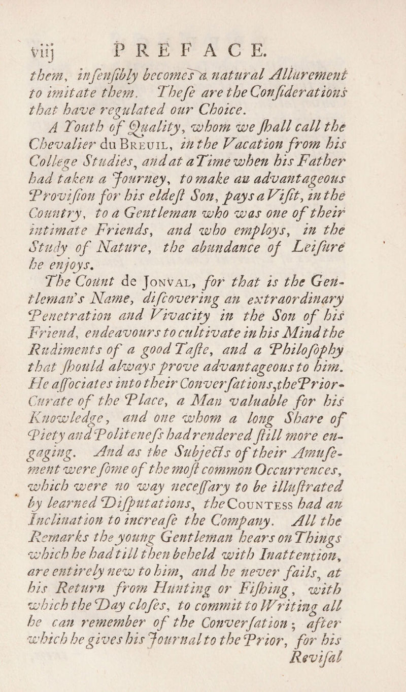 them, infenfîbly becomesK natural Allurement to imitate them. Thefe are the Confederations that have regulated our Choice. A Touth of Quality, whom we floall call the Chevalier du Breuil, in the Vacation from his Co lie ze Studies, and at aTimewhen his Father taken a Journey, /■<? advantageous Trovifion for his eldefl Son, pays aVifit, in the Country, ^ ^ Gentleman who was one of their intimate Friends, who employs, in the Study of Nature, the abundance of Lei fare he enjoys. The Coûnt de Jomval, for that is the Gen¬ tleman's Name, difcovering an extraordinary Tenet rat ion and Vivacity in the Son of his Friend, endeavours to cultivate in his Mind the Rudiments of a good Tafle, and a Thilofophy that fhould always prove advantageous to him. He ajfociates into their ConverfationsjheTrior- Curate of the Tlace, a Man valuable for his Knowledge, and one whom a long Share of CPiety andTolitenefs had rendered fill more en- gaging. And as the Subjects of their Amu fo¬ ment werefeme of the mo ft comynon Occurrences, which were no way neCeffary to be illuftrated by learned Deputations, ^Countess had an Inclination to increafe the Company. All the Remarks the young Gentleman hears on Things which he had till t hen beheld with Inattention, are entirely new to him, and he never fails, his Return from Hunting or Fifhing, with which the Day c lofes, to commit to IVr it in g all he can remember of the Converfation ; after which he gives his Journal to the Trior, for his Revifal