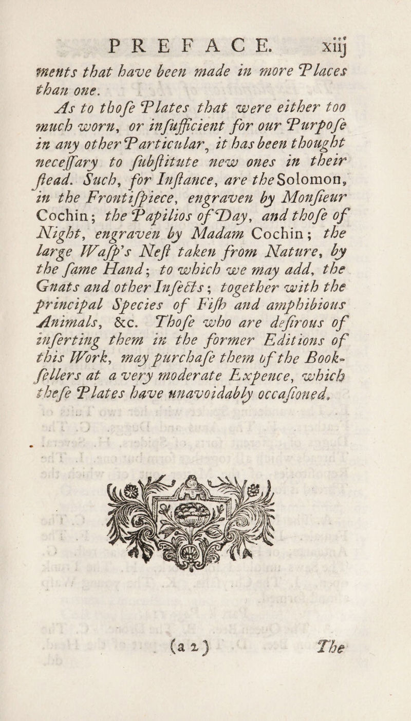 merits that have been made in more Places than one. As to thofe Tlates that were either too much worn, or infufficient for our Purpofe in any other Particular9 it has been thought necejfary to fubftitute new ones in their Jiead.. Such, for Injlance, are the Solomon, in the Frontifpiece, engraven by Monfieur Cochin; the Papilios of Day, and thofe of Night, engraven by Madam Cochin ; the large TV afp's Nef taken from Nature, by the fame Hand ; to which we may add, the Gnats and other InfeEls ; together with the principal Species of Fijh and amphibious Animals, &amp;c. Thofe who are defirous of inferting them in the former Editions of this Work, may pur chafe them of the Book- fellers at a very moderate Expence, which thefe Plates have unavoidably occafwned\ The
