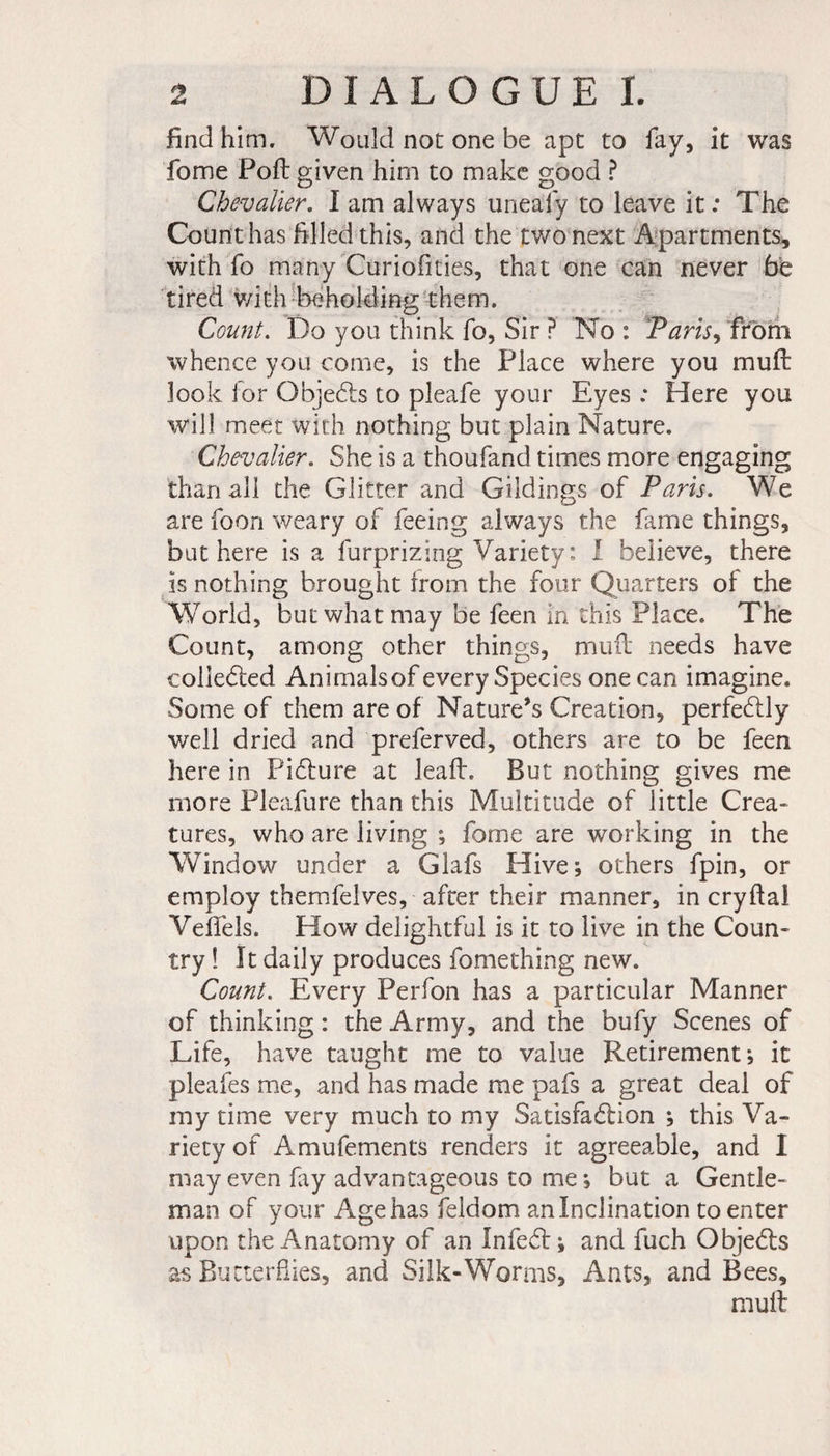 find him. Would not one be apt to fay, it was fome Poll given him to make good ? Chevalier. I am always uneafy to leave it : The Count has filled this, and the two next Apartments, with fo many Curiofities, that one can never be tired with beholding them. Count. Do you think fo, Sir ? No : Paris, from whence you come, is the Place where you mu ft look lor Objects to pleafe your Eyes : Here you will meet with nothing but plain Nature. Chevalier. She is a thoufand times more engaging than all the Glitter and Gildings of Paris. We are foon weary of feeing always the fame things, but here is a furprizing Variety : I believe, there is nothing brought from the four Quarters of the World, but what may be feen In this Place. The Count, among other things, mufl needs have collected Animalsof every Species one can imagine. Some of them are of Nature’s Creation, perfectly well dried and preferved, others are to be feen here in Picture at leaft. But nothing gives me more Pleafure than this Multitude of little Créa- tures, who are living ; fome are working in the Window under a Glafs Hive; others fpin, or employ themfelves, after their manner, in cryftal Veffels. How delightful is it to live in the Coun¬ try ! It daily produces fomething new. Count. Every Perfon has a particular Manner of thinking : the Army, and the bufy Scenes of Life, have taught me to value Retirement; it pleafes me, and has made me pafs a great deal of my time very much to my Satisfaction ; this Va¬ riety of Amufements renders it agreeable, and I may even fay advantageous to me; but a Gentle¬ man of your Age has feldom an Inclination to enter upon the Anatomy of an Infect; and fuch Objects as Butterflies, and Silk-Worms, Ants, and Bees, mult