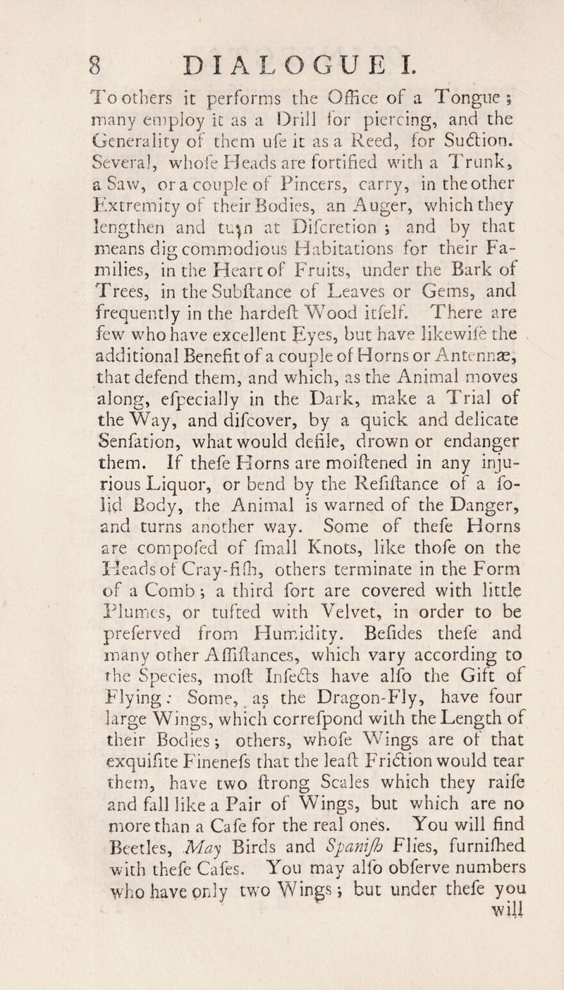 Toothers it performs the Office of a Tongue; many employ it as a Drill lor piercing, and the Generality of them ufe it as a Reed, for Su6Hon. Several, whole Heads are fortified with a Trunk, a Saw, or a couple of Pincers, carry, in the other Extremity of their Bodies, an Auger, which they lengthen and tupi at Difcretion ; and by that means dig commodious Habitations for their Fa¬ milies, in the Heart of Fruits, under the Bark of Trees, in the Subfiance of Leaves or Gems, and frequently in the hardeft Wood itfelf. There are few who have excellent Eyes, but have likewifè the additional Benefit of a couple of Horns or Antennæ, that defend them, and which, as the Animal moves along, efpecially in the Dark, make a Trial of the Way, and difcover, by a quick and delicate Senfation, what would defile, drown or endanger them. If thefe Horns are moiftened in any inju¬ rious Liquor, or bend by the Refinance of a fo- IJd Body, the Animal is warned of the Danger, and turns another way. Some of thefe Horns are compofed of fmall Knots, like thofe on the Heads of Cray-fifh, others terminate in the Form of a Comb ; a third fort are covered with little Plumes, or tufted with Velvet, in order to be preferved from Humidity. Befides thefe and many other A Alliances, which vary according to the Species, mofl Infeeds have alio the Gift of Flying : Some, as the Dragon-Fly, have four large Wings, which correfpond with the Length of their Bodies ; others, whofe Wings are of that exquifite Finenefs that the lead Friction would tear them, have two ftrong Scales which they raife and fall like a Pair of Wings, but which are no more than a Cafe for the real ones. You will find Beetles, May Birds and Spanijh Flies, furnifhed with thefe Cafes. You may alfo obferve numbers who have only two Wings; but under thefe you