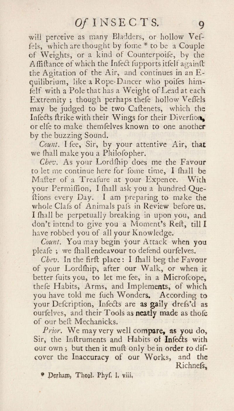 will perceive as many Bladders, or hollow Vef- fels, which are thought by fome * to be a Couple of Weights, or a kind of Counterpoife, by the Afliftance of which the Infedl fupports itfell againft the Agitation of the Air, and continues in an E- quilibrium, like a Rope-Dancer who poifes him- felf with a Pole that has a Weight of Lead at each Extremity ; though perhaps thefe hollow Vellels may be judged to be two Caftenets, which the InfeÆts ftrike with their Wings for their Diverfion* or elfe to make themfelves known to one another by the buzzing Sound. Count. I fee. Sir, by your attentive Air, that we (hall make you a Philofopher. Chev. As your Lordfhip does me the Favour to let me continue here for fome time, I fhall be Maker of a Treafure at your Expence. With your Permiflion, I fhall ask you a hundred Que- ftions every Day. I am preparing to make the whole Clafs of Animals pals in Review before us. I fhall be perpetually breaking in upon you, and don’t intend to give you a Moment’s Reft, till I have robbed you of all your Knowledge. Count. You may begin your Attack when you pleafe i we fhall endeavour to defend ourfelves. Chev. In the firft place : I fhall beg the Favour of your Lordfhip, after our Walk, or when it better fuits you, to let me fee, in a Microfcope, thefe Habits, Arms, and Implements, of which you have told me fuch Wonders. According to your Defcription, Infers are as gaily drefs’d as ourfelves, and their Tools as neatly made as thofe of our belt Mechanicks. Prior. We may very well compare, as you do. Sir, the Inftruments and Habits of Infers with our own -, but then it muft only be in order to dif- cover the Inaccuracy of our Works, and the Richnefs, * Perhanij Theol* Phyf, 1, viif