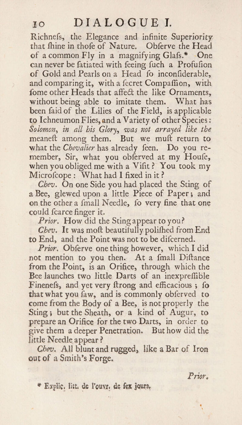 Richnefs, the Elegance and infinite Superiority that fhine in thofe of Nature. Obferve the Head of a common Fly in a magnifying Glafs.* One can never be fatiated with feeing fuch a Profufion of Gold and Pearls on a Head fo inconfiderable, and comparing it, with a fecret Compaffion, with fome other Heads that affedt the like Ornaments, without being able to imitate them. What has been faid of the Lilies of the Field, is applicable to Ichneumon Flies, and a Variety of other Species : Solomon, in all his Glory, was not arrayed like the meaneft among them. But we mu ft return to v/hat the Chevalier has already feen. Do you re¬ member, Sir, what you obferved at my Houfe, when you obliged me with a Vifit ? You took my Microfcope : What had I fixed in it ? Chev. On one Side you had placed the Sting of a Bee, glewed upon a little Piece of Paper ; and on the other a fmall Needle, fo very fine that one could fcarce finger it. Prior. How did the Sting appear to you ? Chev. It was moft beautifully polifhed from End to End, and the Point was not to be difcerned. Prior. Obferve one thing however, which I did not mention to you then. At a fmall Diftance from the Point, is an Orifice, through which the Bee launches two little Darts of an inexpreflible Finenefs, and yet very ftrong and efficacious ; fo that what you faw, and is commonly obferved to come from the Body of a Bee, is not properly the Sting ; but the Sheath, or a kind of Augur, to prepare an Orifice for the two Darts, in order to give them a deeper Penetration. But how did the little Needle appear P Chev. All blunt and rugged* like a Bar of Iron out of a Smith’s Forge, * Expliç, litt, de l’ouvr. de fex jours» Prior9