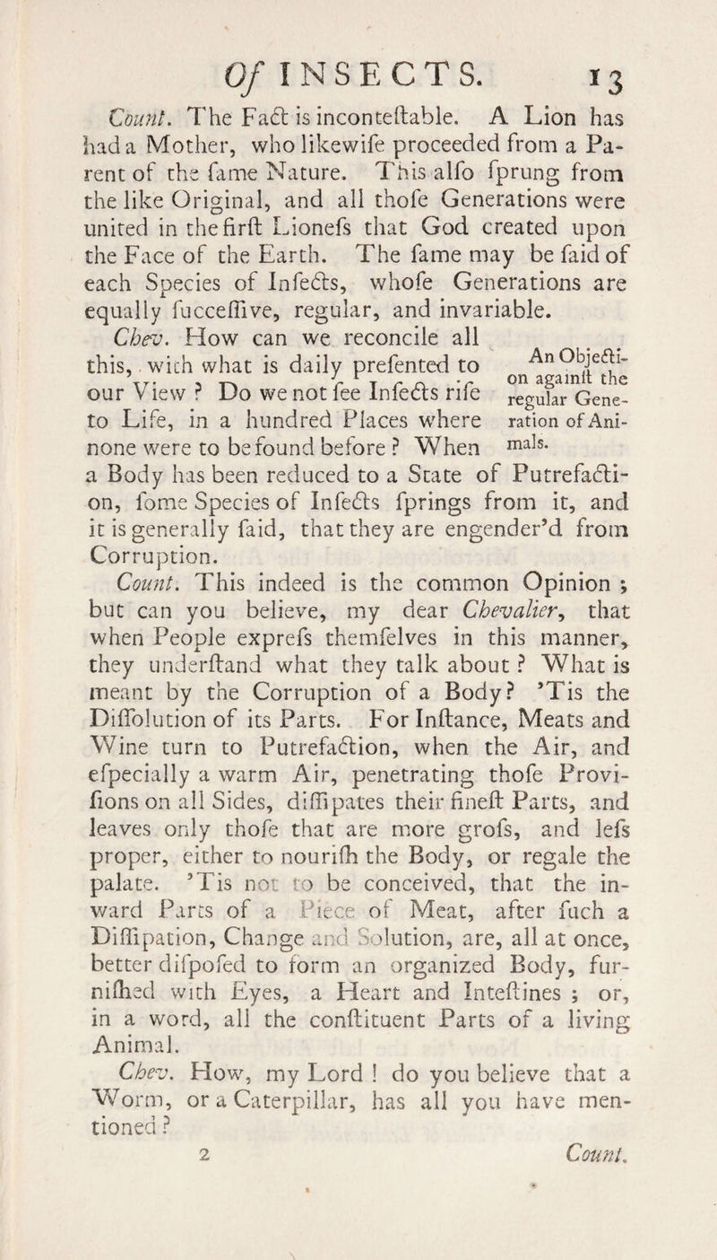 Count. The Fa£t is incontellable. A Lion has had a Mother, wholikewife proceeded from a Pa¬ rent of the fame Nature. This alfo fprung from the like Original, and all thofe Generations were united in thefirft Lionefs that God created upon the Face of the Earth. The fame may be faid of each Species of Infehls, whofe Generations are equally fucceffive, regular, and invariable. Cbev. How can we reconcile all An Objecti¬ on againlt the regular Gene- to Life, in a hundred Places where ration of Ani- none were to be found before ? When ma3s- a Body has been reduced to a State of Putrefacti¬ on, fome Species of Infects fprings from it, and it is generally faid, that they are engender’d from Corruption. Count. This indeed is the common Opinion ; but can you believe, my dear Chevalier, that when People exprefs themfelves in this manner* they underftand what they talk about ? What is meant by the Corruption of a Body? ’Tis the DifFolution of its Parts. For Inftance, Meats and Wine turn to Putrefadlion, when the Air, and efpecially a warm Air, penetrating thofe Provi- fions on all Sides, diffipates their fineft Parts, and leaves only thofe that are more grofs, and lefs proper, either to nouriih the Body, or regale the palate. ’Tis not to be conceived, that the in¬ ward Parts of a Piece of Meat, after fuch a Diffipation, Change and Solution, are, all at once, better difpofed to form an organized Body, fur- niflied with Eyes, a Heart and Inteftines ; or, in a word, all the conftituent Parts of a living Animal. Cbev. How, my Lord ! do you believe that a Worm, or a Caterpillar, has all you have men¬ tioned ? this, with what is daily prefented to our View ? Do we not fee Infedls rife