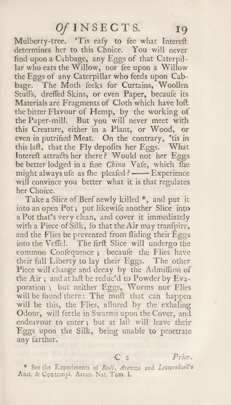 Mulberry-tree. 3Tis eafy to fee what Intereft determines her to this Choice» You will never find upon a Cabbage, any Eggs of that Caterpil¬ lar who eats the Willow, nor fee upon a Willow the Eggs of any Caterpillar who feeds upon Cab¬ bage. The Moth feeks for Curtains, Woollen, Stuffs, dreffed Skins, or even Paper, becaufe its Materials are Fragments of Cloth which have loft the bitter Flavour of Hemp, by the working of the Paper-mill. But you will never meet with this Creature, either in a Plant, or Wood, or even in putrified Meat. On the contrary, ’tis in this laft, that the Fly depofits her Eggs, What intereft a tt radis her there? Would not her Eggs be better lodged in a fine China Vafe, which fhe might always ufe as fhe pleafed ? --Experience will convince you better what it is that regulates her Choice. Take a Slice of Beef newly killed *, and put it into an open Pot ; put likewife another Slice into a Pot that’s very clean, and cover it immediately with a Piece of Silk, fo that the Air may tranfpire, and the Flies be prevented from Aiding their Eggs into the Veffel. The ftrft Slice will undergo the common Confequence j becaufe the Flies have their full Liberty to lay their Eggs. The other Piece will change and decay by the Admiftion of the Air ; and at laft be reduc’d to Powder by Eva¬ poration ; but neither Eggs, Worms nor Flies will be found there : The moft that can happen will be this, the Flies, allured by the exhaling Odour, will fettle in Swarms upon the Cover, and endeavour to enter -, but at laft will leave their Eggs upon the Silk, being unable to penetrate any farther. C 2 Prior. * See the Experiments of Redi, Arezzo and Leawcnboek's Anat, &amp; Cgiuempl. Arcan. Nat. Tom, I,