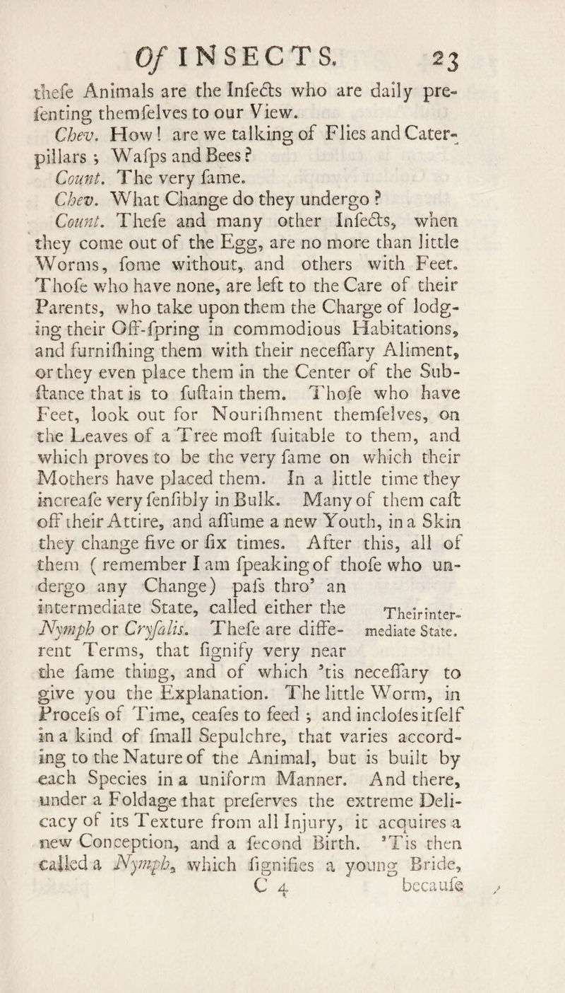 tliefe Animals are the Infers who are daily pre- fenting themfelves to our View. Chev. How ! are we talking of Flies and Cater¬ pillars j Wafps and Bees ? Count. The very fame. Chev. What Change do they undergo ? Count. Thefe and many other Infedts, when they come out of the Egg, are no more than little Worms, feme without, and others with Feet» Thofe who have none, are left to the Care of their Parents, who take upon them the Charge of lodg¬ ing their Off-fpring in commodious Habitations, and furnifhing them with their neceffary Aliment, or they even place them in the Center of the Sub- fiance that is to fuflain them. Thofe who have Feet, look out for Nourifhment themfelves, on the Leaves of a Tree mofl fuitable to them, and which proves to be the very fame on which their Mothers have placed them. In a little time they increafe very fenfibly in Bulk. Many of them cafe off their Attire, and affame a new Youth, in a Skin they change five or fix times. After this, all of them ( remember I am fpeakingof thofe who un¬ dergo any Change) pals thro5 an intermediate State, called either the Theirinter- Nymph or Cryfalis. Thefe are diffe- mediate State, rent Terms, that fignify very near the fame thing, and of which 5tis neceffary to give you the Explanation. The little Worm, in Procefs of Time, ceafes to feed ; and indoles itfelf in a kind of fmall Sepulchre, that varies accord¬ ing to the Nature of the Animal, but is built by each Species in a uniform Manner. And there, under a Foldage that preferves the extreme Deli¬ cacy of its Texture from all Injury, it acquires a new Conception, and a fécond Birth. *Tis then called a Nymph ^ which lignifies a young Bride, C a becaufe