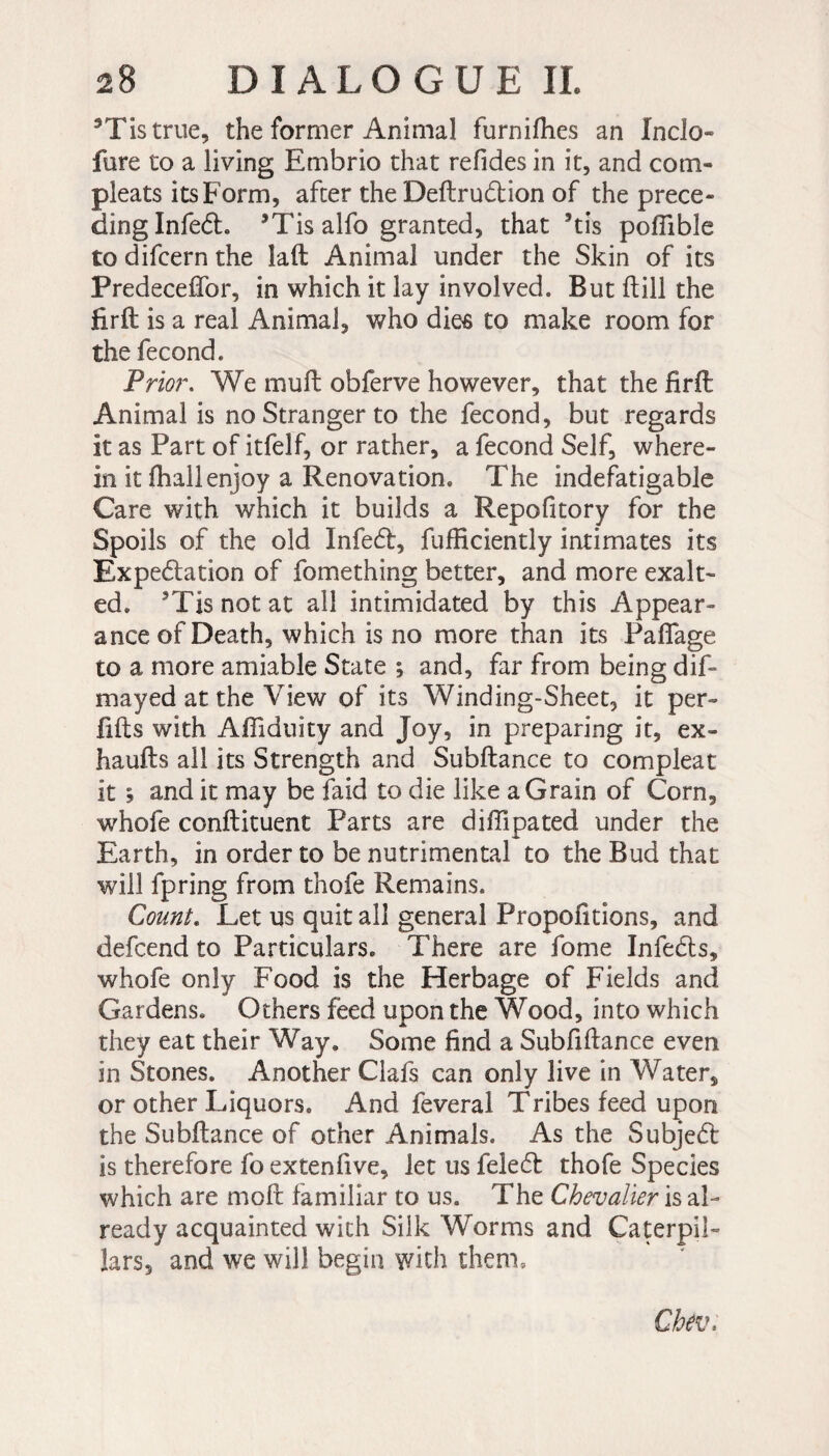 *Tistrue, the former Animal furnifhes an Inclo- fure to a living Embrio that refides in it, and corn- pleats its Form, after the Deftruddon of the prece¬ ding Infedh 5Tis alfo granted, that 5tis poflible to difcern the laft Animal under the Skin of its Predeceffor, in which it lay involved. But ft ill the firft is a real Animal, who dies to make room for the fécond. Prior. We muft obferve however, that the firft Animal is no Stranger to the fécond, but regards it as Part of itfelf, or rather, a fécond Self, where¬ in it fhallenjoy a Renovation. The indefatigable Care with which it builds a Repofitory for the Spoils of the old Infecft, fufficiently intimates its Expectation of fomething better, and more exalt¬ ed. 3Tisnotat all intimidated by this Appear¬ ance of Death, which is no more than its PafTage to a more amiable State ; and, far from being dif- mayed at the View of its Winding-Sheet, it per- lifts with Afiiduity and Joy, in preparing it, ex- haufts all its Strength and Subftance to compleat it ; and it may be laid to die like a Grain of Corn, whofe conftituent Parts are difilpated under the Earth, in order to be nutrimental to the Bud that will fpring from thofe Remains. Count. Let us quit all general Proportions, and defcend to Particulars. There are fome InfeCts, whofe only Food is the Herbage of Fields and Gardens. Others feed upon the Wood, into which they eat their Way. Some find a Subfiftance even in Stones. Another Clafs can only live in Water, or other Liquors. And feveral Tribes feed upon the Subftance of other Animals. As the SubjeCt is therefore fo extenfive, let us feleCt thofe Species which are moft familiar to us. The Chevalier is al¬ ready acquainted with SilkWorms and Caterpil¬ lars, and we will begin with them. Chev.