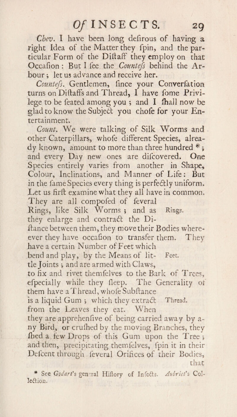 Chev. I have been long defirous of having a right Idea of the Matter they fpin, and the par» ticular Form of the Diftaff they employ on that Occafion : But I fee the Countefs behind the Ar¬ bour -, let us advance and receive her. Countefs. Gentlemen, fince your Converfation turns on Diltaffs and Thread, I have fome Privi¬ lege to be feated among you ; and I fhall now be glad to know the Subject you chofe for your En¬ tertainment. Count. We were talking of Silk Worms and other Caterpillars, whofe different Species, alrea- dy known, amount to more than three hundred * \ and every Day new ones are difcovered. One Species entirely varies from another in Shape, Colour, Inclinations, and Manner of Life : But in the fame Species every thing is perfedily uniform. Let us firft examine what they all have in common. They are all compofed of feveral Rings, like Silk Worms ; and as Rings, they enlarge and contrad the Di- ffance between them, they move their Bodies where- ever they have occafion to transfer them. They have a certain Number of Feet which bend and play, by the Means of lit- Feet, tie Joints ; and are armed with Claws, to fix and rivet themfelves to the Bark of Trees, efpecially while they fieep. The Generality of them have a Thread, whofe Subftance is a liquid Gum ; which they extract Thread, from the Leaves they eat. When they are apprehenfive of being carried away by a- ny Bird, or crulhed by the moving Branches, they fhed a few Drops of this Gum upon the Tree ; and then, precipitating themfelves, fpin it in their Defcent through feveral Orifices of their Bodies, that * See Gadart's gensral Hiftory of Infects, Juùrzet's Col¬ lection.