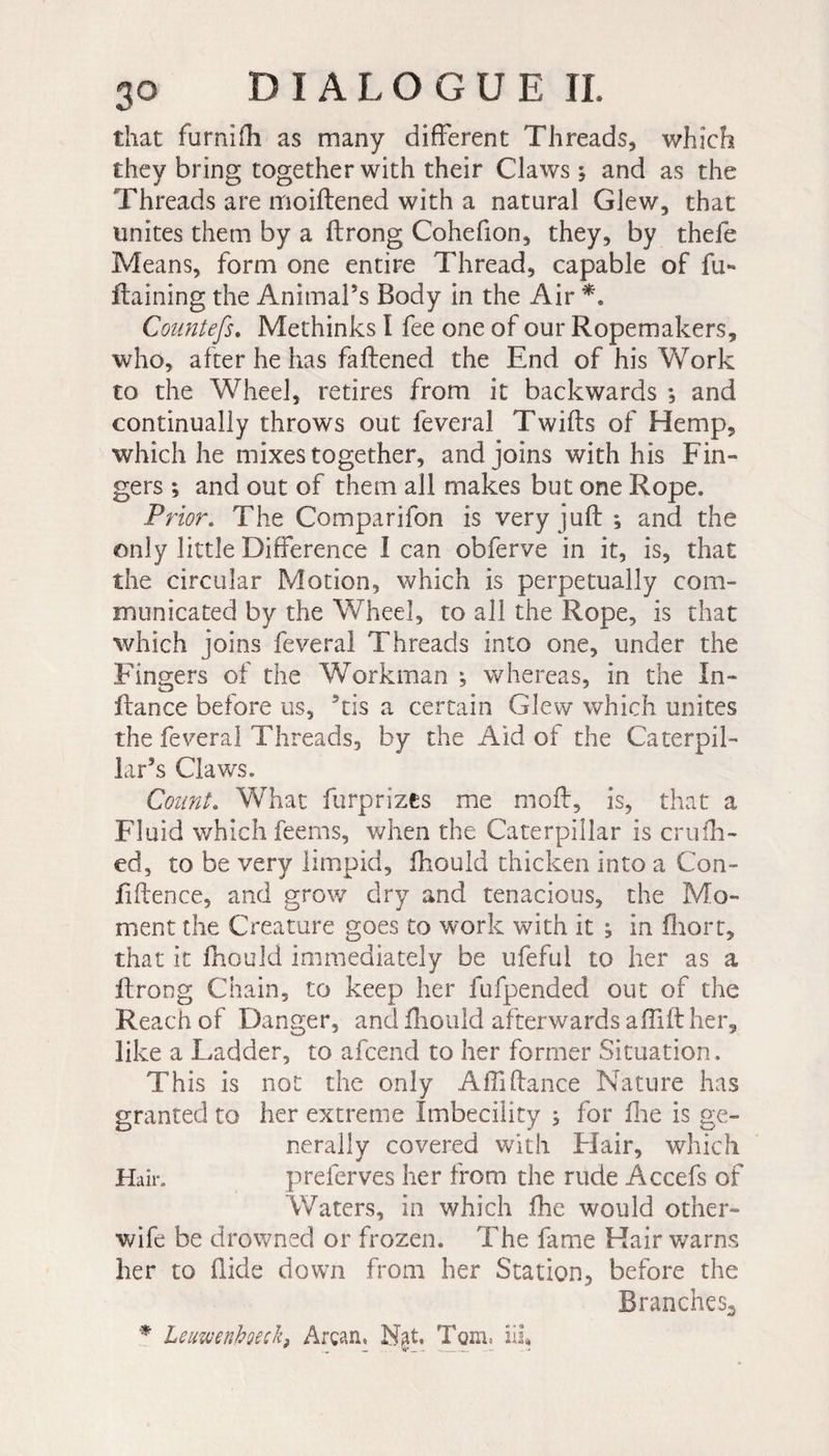 that furnifli as many different Threads, which they bring together with their Claws ; and as the Threads are moiftened with a natural Glew, that unites them by a ftrong Cohefion, they, by thefe Means, form one entire Thread, capable of fu- ffaining the Animal’s Body in the Air *. Countefs. Methinks I fee one of our Ropemakers, who, after he has faftened the End of his Work to the Wheel, retires from it backwards ; and continually throws out feveral Twifts of Hemp, which he mixes together, and joins with his Fin¬ gers ; and out of them all makes but one Rope. Prior. The Comparifon is very juft; and the only little Difference I can obferve in it, is, that the circular Motion, which is perpetually com- municated by the Wheel, to all the Rope, is that which joins feveral Threads into one, under the Fingers of the Workman ; whereas, in the In- fiance before us, ’tis a certain Glew which unites the feveral Threads, by the Aid of the Caterpil¬ lar’s Claws. Count. What furprizes me moft, is, that a Fluid which feems, when the Caterpillar is crufh- ed, to be very limpid, fhould thicken into a Con- ftftence, and grow dry and tenacious, the Mo¬ ment the Creature goes to work with it ; in fhort, that it fhould immediately be ufefui to her as a ftrong Chain, to keep her fufpended out of the Reach of Danger, and fhould afterwards a (lift her, like a Ladder, to afcend to her former Situation. This is not the only Affiftance Nature has granted to her extreme Imbecility ; for fhe is ge¬ nerally covered with Hair, which Hair. preferves her from the rude Accefs of Waters, in which fhe would other- wife be drowned or frozen. The fame Hair warns her to Hide down from her Station, before the Branches.* * Leuwenhoeck, Ârçan, N$t. Toni: iii*