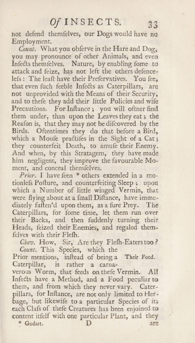 not defend themfelves* our Dogs would have no Employment. Count\ What you obferve in the Hare and Dog, you may pronounce of other Animals, and even Infeds themfelves. Nature, by enabling fome to attack and feize, has not left the others defence- lefs : The lead have their Prefervatives. You fee* that even fuch feeble Infeds as Caterpillars, are not unprovided with the Means of their Security, and to thefe they add their little Policies and wife Precautions. Forlnftance; you will oftner find them under, than upon the Leaves they eat ; the Reafon is, that they may not be difcovered by the Birds. Oftentimes they do that before a Bird, which a Moule pradifes in the Sight of a Cat % they counterfeit Death, to amufe their Enemy, And when, by this Stratagem, they have made him negligent, they improve the favourable Mo¬ ment, and conceal themfelves. Prior\ I have feen * others extended in a mo- tionlefs Pollute, and counterfeiting Sleep ; upon which a Number of little winged Vermin, that were flying about at a fmall Diftance, have imme¬ diately faften’d upon them, as a fure Prey, The Caterpillars, for fome time, let them run over their Backs, and then fuddenly turning their Heads, feized their Enemies, and regaled them¬ felves with their Flefh. Chev. How, Sir, Are they Flefh-Eaters too ? Count. This Species, which the Prior mentions, inftead of being a Their Food. Caterpillar, is rather a carna- verous Worm, that feeds on thefe Vermin. All Infeds have a Method, and a Food peculiar to them, and from which they never vary. Cater¬ pillars, for Inftance, are not only limited to Her¬ bage, but likewife to a particular Species of it; each Clafs of thefe Creatures has been enjoined to content itfelf with one particular Plant, and they * Godart. D are