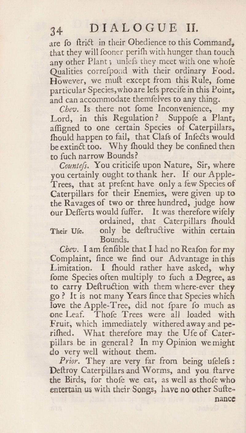 are fo ftrift in their Obedience to this Command^ that they will fooner perifh with hunger than touch any other Plant ; unlefs they meet with one whole Qualities correfpond with their ordinary P'ood, However, we muft except from this Rule, fome particular Species, who are lefs precife in this Point* and can accommodate themfelves to any thing, Chev. Is there not fome Inconvenience, my Lord, in this Regulation? Suppofe a PIant9 affigned to one certain Species of Caterpillars* fhould happen to fail, that Clafs of Infedts would be extindt too. Why fhould they be confined then to fuch narrow Bounds? Countefs. You criticife upon Nature, Sir, where you certainly ought to thank her. If our Apple- Trees, that at prefent have only a few Species of Caterpillars for their Enemies, were given up to the Ravages of two or three hundred, judge how our Defierts would fuffer. It was therefore wifely ordained, that Caterpillars fhould Their Ufe* only be definitive within certain Bounds, Chev. I am fenfible that I had no Reafon for my Complaint, fince we find our Advantage in this Limitation. X fhould rather have asked, why fome Species often multiply to fuch a Degree, as to carry Definition with them where-ever they go ? It is not many Years fince that Species which love the Apple-Tree, did not fpare fo much as one Leaf Thofe Trees were all loaded with Fruit, which immediately withered away and pe- rifhed. What therefore may the Ufe of Cater¬ pillars be in general ? In my Opinion we might do very well without them. Prior. They are very far from being ufelefs ° Deftroy Caterpillars and Worms, and you ftarve the Birds, for thofe we eat, as well as thofe who entertain us with their Songs, have no other Suite- nance